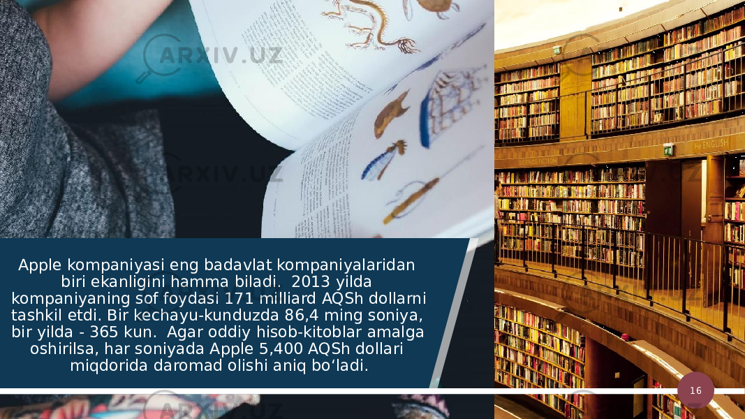 Apple kompaniyasi eng badavlat kompaniyalaridan biri ekanligini hamma biladi.  2013 yilda kompaniyaning sof foydasi 171 milliard AQSh dollarni tashkil etdi. Bir kechayu-kunduzda 86,4 ming soniya, bir yilda - 365 kun.  Agar oddiy hisob-kitoblar amalga oshirilsa, har soniyada Apple 5,400 AQSh dollari miqdorida daromad olishi aniq bo‘ladi. 16 