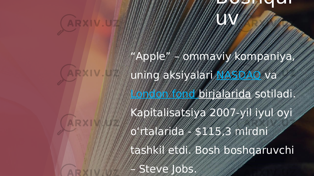 Boshqar uv “ Apple” – ommaviy kompaniya, uning aksiyalari  NASDAQ  va  London fond birjalarida  sotiladi. Kapitalisatsiya 2007-yil iyul oyi oʻrtalarida - $115,3 mlrdni tashkil etdi. Bosh boshqaruvchi – Steve Jobs. 