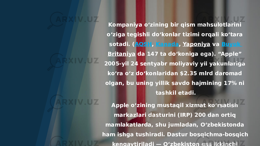 Kompaniya oʻzining bir qism mahsulotlarini oʻziga tegishli doʻkonlar tizimi orqali koʻtara sotadi. ( AQSH ,  Kanada ,  Yaponiya  va  Buyuk Britaniya  da 147 ta doʻkoniga ega). “Apple” 2005-yil 24 sentyabr moliyaviy yil yakunlariga koʻra oʻz doʻkonlaridan $2.35 mlrd daromad olgan, bu uning yillik savdo hajmining 17% ni tashkil etadi. Apple oʻzining mustaqil xizmat koʻrsatish markazlari dasturini (IRP) 200 dan ortiq mamlakatlarda, shu jumladan, Oʻzbekistonda ham ishga tushiradi. Dastur bosqichma-bosqich kengaytiriladi — Oʻzbekiston esa ikkinchi bosqichda qamrab olinadi. Mamlakatdagi xizmat koʻrsatish markazlari 2021-yilning oxirida IRP sifatida roʻyxatdan oʻtish uchun ariza berishi mumkin boʻladi [2] . 