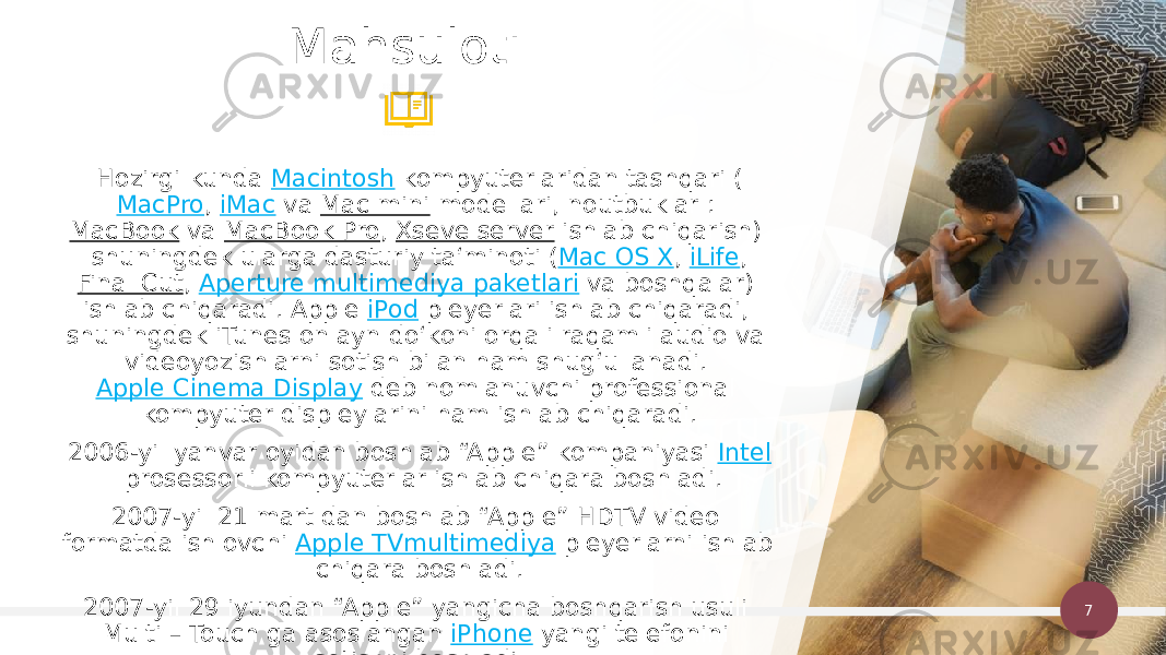 7Hozirgi kunda  Macintosh  kompyuterlaridan tashqari ( MacPro ,  iMac  va  Mac mini  modellari, noutbuklar :  MacBook  va  MacBook Pro ,  Xseve server  ishlab chiqarish) shuningdek ularga dasturiy taʻminoti ( Mac OS X ,  iLife , Final Cut ,  Aperture multimediya paketlari  va boshqalar) ishlab chiqaradi. Apple  iPod  pleyerlari ishlab chiqaradi, shuningdek iTunes onlayn doʻkoni orqali raqamli audio va videoyozishlarni sotish bilan ham shugʻullanadi.  Apple Cinema Display  deb nomlanuvchi professional kompyuter displeylarini ham ishlab chiqaradi. 2006-yil yanvar oyidan boshlab “Apple” kompaniyasi  Intel  prosessorli kompyuterlar ishlab chiqara boshladi. 2007-yil 21 mart dan boshlab “Apple” HDTV video formatda ishlovchi  Apple TVmultimediya  pleyerlarni ishlab chiqara boshladi. 2007-yil 29 iyundan “Apple” yangicha boshqarish usuli Multi – Touch ga asoslangan  iPhone  yangi telefonini sotishni boshladi.Mahsuloti 