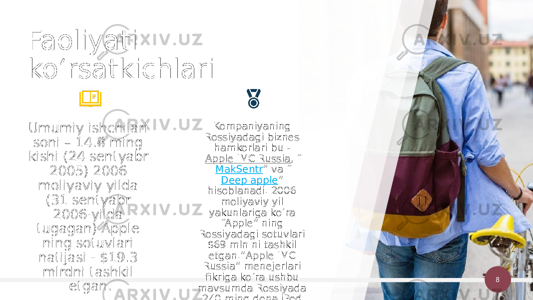 8Kompaniyaning Rossiyadagi biznes hamkorlari bu -  Apple IMC Russia , “ MakSentr ” va “ Deep apple ” hisoblanadi. 2006 moliyaviy yil yakunlariga koʻra “Apple” ning Rossiyadagi sotuvlari $69 mln ni tashkil etgan.”Apple IMC Russia” menejerlari fikriga koʻra ushbu mavsumda Rossiyada 240 ming dona iPod audio pleyerlari sotilgan.Umumiy ishchilari soni – 14.8 ming kishi (24 sentyabr 2005) 2006 moliyaviy yilda (31 sentyabr 2006-yilda tugagan) Apple ning sotuvlari natijasi - $19.3 mlrdni tashkil etgan.Faoliyati koʻrsatkichlari 