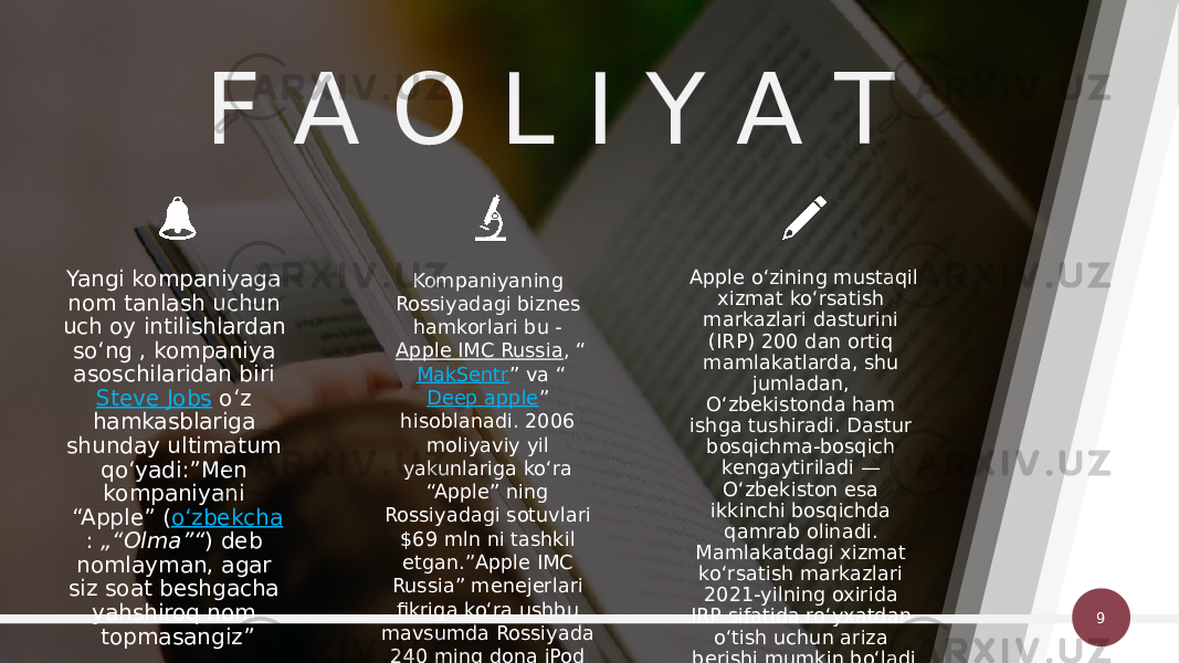 9F A O L I Y A T Kompaniyaning Rossiyadagi biznes hamkorlari bu -  Apple IMC Russia , “ MakSentr ” va “ Deep apple ” hisoblanadi. 2006 moliyaviy yil yakunlariga koʻra “Apple” ning Rossiyadagi sotuvlari $69 mln ni tashkil etgan.”Apple IMC Russia” menejerlari fikriga koʻra ushbu mavsumda Rossiyada 240 ming dona iPod audio pleyerlari sotilgan.Yangi kompaniyaga nom tanlash uchun uch oy intilishlardan soʻng , kompaniya asoschilaridan biri  Steve Jobs  oʻz hamkasblariga shunday ultimatum qoʻyadi:”Men kompaniyani “Apple” ( oʻzbekcha :  „“Olma”“ ) deb nomlayman, agar siz soat beshgacha yahshiroq nom topmasangiz” Apple oʻzining mustaqil xizmat koʻrsatish markazlari dasturini (IRP) 200 dan ortiq mamlakatlarda, shu jumladan, Oʻzbekistonda ham ishga tushiradi. Dastur bosqichma-bosqich kengaytiriladi — Oʻzbekiston esa ikkinchi bosqichda qamrab olinadi. Mamlakatdagi xizmat koʻrsatish markazlari 2021-yilning oxirida IRP sifatida roʻyxatdan oʻtish uchun ariza berishi mumkin boʻladi [2] . 