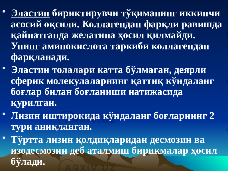 • Эластин бириктирувчи тўқиманинг иккинчи асосий оқсили. Коллагендан фарқли равишда қайнатганда желатина ҳосил қилмайди. Унинг аминокислота таркиби коллагендан фарқланади. • Эластин толалари катта бўлмаган, деярли сферик молекулаларнинг қаттиқ кўндаланг боғлар билан боғланиши натижасида қурилган. • Лизин иштирокида кўндаланг боғларнинг 2 тури аниқланган. • Тўртта лизин қолдиқларидан десмозин ва изодесмозин деб аталмиш бирикмалар ҳосил бўлади. 