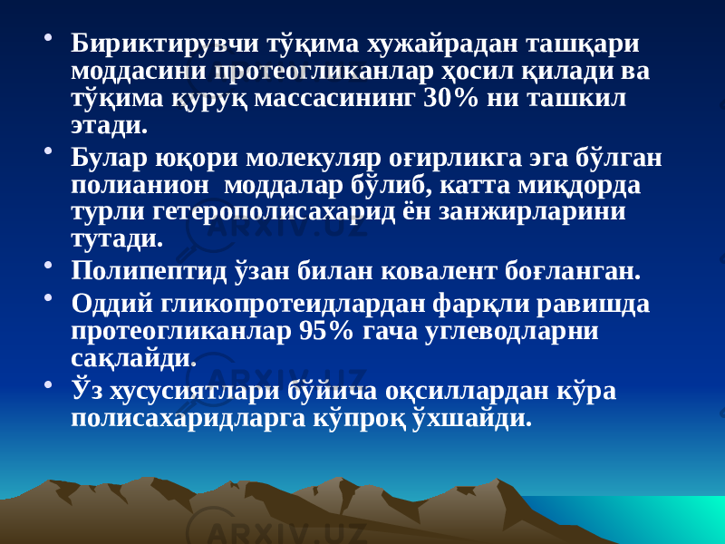 • Бириктирувчи тўқима хужайрадан ташқари моддасини протеогликанлар ҳосил қилади ва тўқима қуруқ массасининг 30% ни ташкил этади. • Булар юқори молекуляр оғирликга эга бўлган полианион моддалар бўлиб, катта миқдорда турли гетерополисахарид ён занжирларини тутади. • Полипептид ўзан билан ковалент боғланган. • Оддий гликопротеидлардан фарқли равишда протеогликанлар 95% гача углеводларни сақлайди. • Ўз хусусиятлари бўйича оқсиллардан кўра полисахаридларга кўпроқ ўхшайди. 