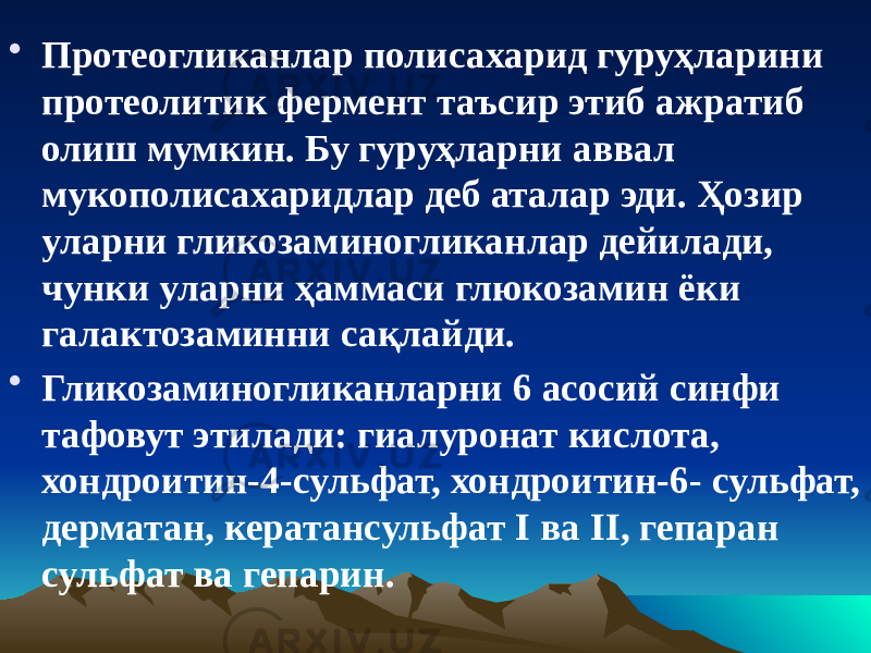 • Протеогликанлар полисахарид гуруҳларини протеолитик фермент таъсир этиб ажратиб олиш мумкин. Бу гуруҳларни аввал мукополисахаридлар деб аталар эди. Ҳозир уларни гликозаминогликанлар дейилади, чунки уларни ҳаммаси глюкозамин ёки галактозаминни сақлайди. • Гликозаминогликанларни 6 асосий синфи тафовут этилади: гиалуронат кислота, хондроитин-4-сульфат, хондроитин-6- сульфат, дерматан, кератансульфат I ва II, гепаран сульфат ва гепарин. 