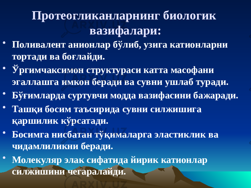 Протеогликанларнинг биологик вазифалари: • Поливалент анионлар бўлиб, узига катионларни тортади ва боғлайди. • Ўргимчаксимон структураси катта масофани эгаллашга имкон беради ва сувни ушлаб туради. • Бўғимларда суртувчи модда вазифасини бажаради. • Ташқи босим таъсирида сувни силжишига қаршилик кўрсатади. • Босимга нисбатан тўқималарга эластиклик ва чидамлиликни беради. • Молекуляр элак сифатида йирик катионлар силжишини чегаралайди. 