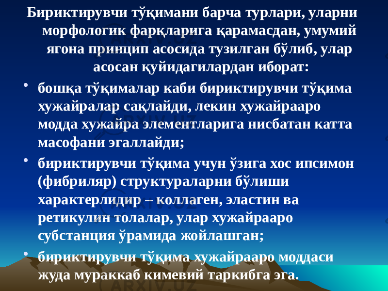 Бириктирувчи тўқимани барча турлари, уларни морфологик фарқларига қарамасдан, умумий ягона принцип асосида тузилган бўлиб, улар асосан қуйидагилардан иборат: • бошқа тўқималар каби бириктирувчи тўқима хужайралар сақлайди, лекин хужайрааро модда хужайра элементларига нисбатан катта масофани эгаллайди; • бириктирувчи тўқима учун ўзига хос ипсимон (фибриляр) структураларни бўлиши характерлидир – коллаген, эластин ва ретикулин толалар, улар хужайрааро субстанция ўрамида жойлашган; • бириктирувчи тўқима хужайрааро моддаси жуда мураккаб кимевий таркибга эга. 