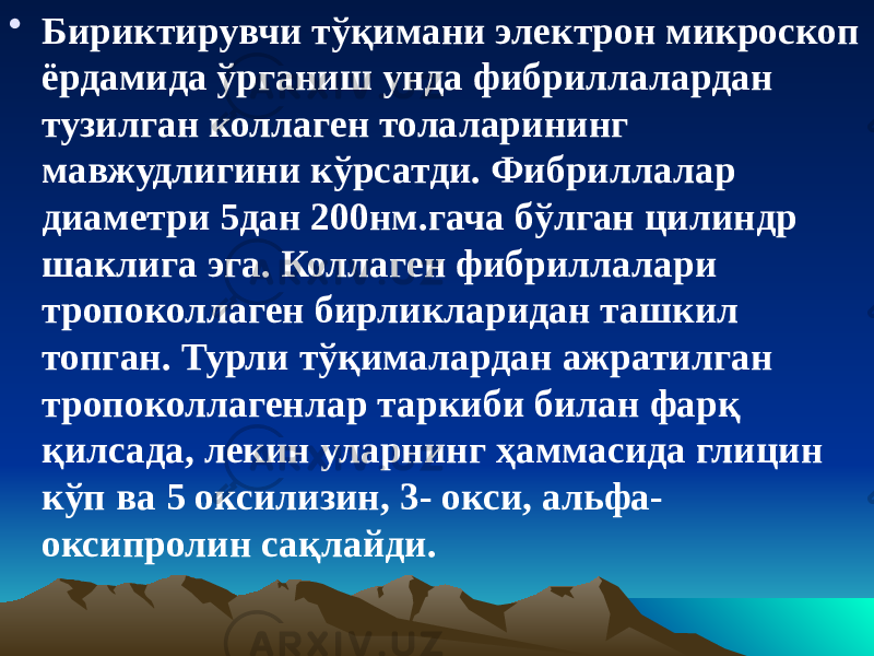 • Бириктирувчи тўқимани электрон микроскоп ёрдамида ўрганиш унда фибриллалардан тузилган коллаген толаларининг мавжудлигини кўрсатди. Фибриллалар диаметри 5дан 200нм.гача бўлган цилиндр шаклига эга. Коллаген фибриллалари тропоколлаген бирликларидан ташкил топган. Турли тўқималардан ажратилган тропоколлагенлар таркиби билан фарқ қилсада, лекин уларнинг ҳаммасида глицин кўп ва 5 оксилизин, 3- окси, альфа- оксипролин сақлайди. 