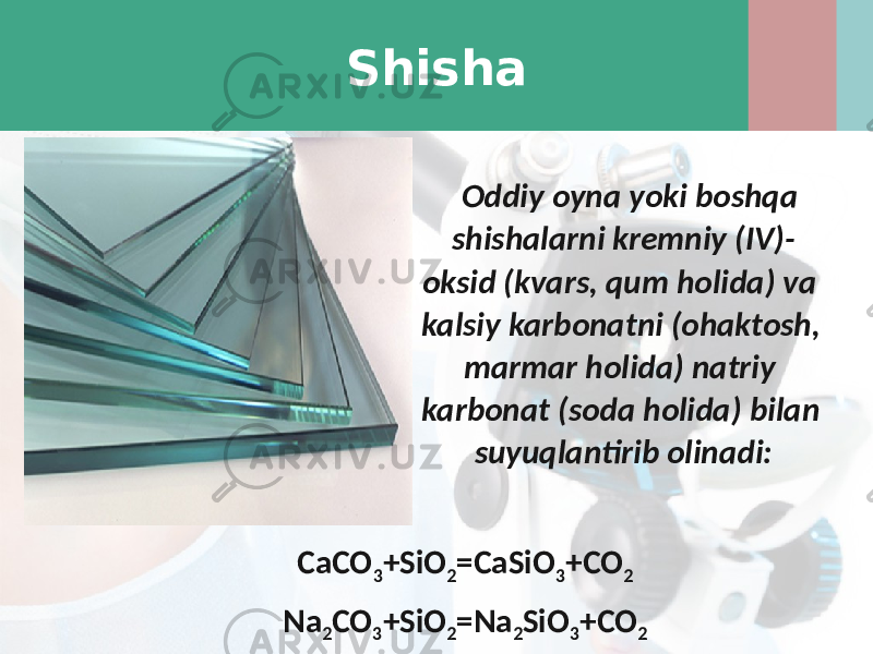 Shisha Oddiy oyna yoki boshqa shishalarni kremniy (IV)- oksid (kvars, qum holida) va kalsiy karbonatni (ohaktosh, marmar holida) natriy karbonat (soda holida) bilan suyuqlantirib olinadi: CaCO 3 +SiO 2 =CaSiO 3 +CO 2 Na 2 CO 3 +SiO 2 =Na 2 SiO 3 +CO 2 