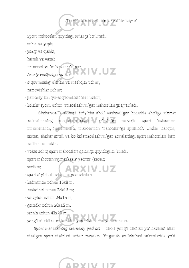 Sport inshootlarining klassifikatsiyasi Sport inshootlari quyidagi turlarga bo‘linadi: - ochiq va yopiq; - yozgi va qishki; - hajmli va yassi; - universal va ixtisoslashtirilgan. Asosiy vazifasiga ko‘ra: - o‘quv mashg‘ulotlari va mashqlar uchun; - namoyishlar uchun; - jismoniy tarbiya-sog‘lomlashtirish uchun; - bolalar sporti uchun ixtisoslashtirilgan inshootlariga ajratiladi. - Shaharsozlik alomati bo‘yicha aholi yashaydigan hududda aholiga xizmat ko‘rsatishning bosqichma-bosqich prinsipiga muvofiq sport inshootlari umumshahar, tumanlararo, mikrotuman inshootlariga ajratiladi. Undan tashqari, sanoat, shahar atrofi va ko‘kalamzorlashtirilgan zonalardagi sport inshootlari ham bo‘lishi mumkin. - Tekis ochiq sport inshootlari qatoriga quyidagilar kiradi: - sport inshootining markaziy yadrosi (asosi); - stadion; - sport o‘yinlari uchun maydonchalar: - badminton uchun 15x8 m; - basketbol uchun 28x16 m; - voleybol uchun 24x15 m; - gorodki uchun 30x15 m; - tennis uchun 40x20 m; - yengil atlektika va konkida yugurish uchun yo‘lakchalar. Sport inshootining markaziy yadrosi – atrofi yengil atletika yo‘lakchasi bilan o‘ralgan sport o‘yinlari uchun maydon. Yugurish yo‘lakchasi sektorlarida yoki 