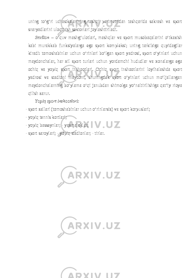uning to‘g‘ri uchastkalarining tashqi perimetridan tashqarida sakrash va sport snaryadlarini uloqtirish sektorlari joylashtiriladi. Stadion – o‘quv mashg‘ulotlari, mashqlar va sport musobaqalarini o‘tkazish kabi murakkab funksiyalarga ega sport kompleksi; uning tarkibiga quyidagilar kiradi: tomoshabinlar uchun o‘rinlari bo‘lgan sport yadrosi, sport o‘yinlari uchun maydonchalar, har xil sport turlari uchun yordamchi hududlar va xonalarga ega ochiq va yopiq sport inshootlari. Ochiq sport inshootlarini loyihalashda sport yadrosi va stadioni maydoni, shuningdek sport o‘yinlari uchun mo‘ljallangan maydonchalarning bo‘ylama o‘qi janubdan shimolga yo‘naltirilishiga qat’iy rioya qilish zarur. Yopiq sport inshootlari: - sport zallari (tomoshabinlar uchun o‘rinlarsiz) va sport korpuslari; - yopiq tennis kortlari; - yopiq basseynlar; - yaxmalaklar; - sport saroylari; - yopiq stadionlar; - tirlar. 