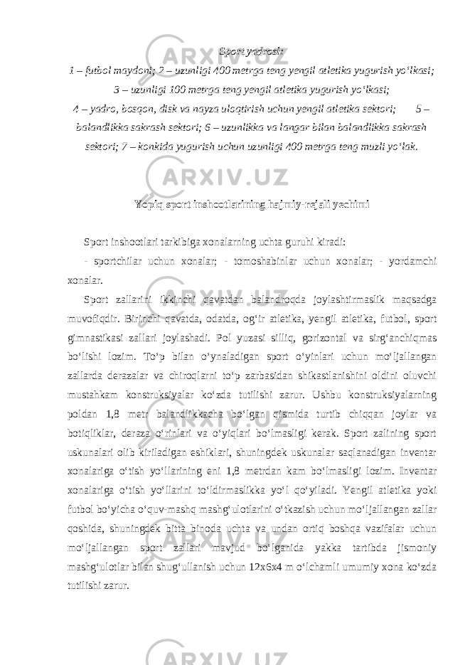 Sport yadrosi: 1 – futbol maydoni; 2 – uzunligi 400 metrga teng yengil atletika yugurish yo‘lkasi; 3 – uzunligi 100 metrga teng yengil atletika yugurish yo‘lkasi; 4 – yadro, bosqon, disk va nayza uloqtirish uchun yengil atletika sektori; 5 – balandlikka sakrash sektori; 6 – uzunlikka va langar bilan balandlikka sakrash sektori; 7 – konkida yugurish uchun uzunligi 400 metrga teng muzli yo‘lak. Yopiq sport inshootlarining hajmiy-rejali yechimi Sport inshootlari tarkibiga xonalarning uchta guruhi kiradi: - sportchilar uchun xonalar; - tomoshabinlar uchun xonalar; - yordamchi xonalar. Sport zallarini ikkinchi qavatdan balandroqda joylashtirmaslik maqsadga muvofiqdir. Birinchi qavatda, odatda, og‘ir atletika, yengil atletika, futbol, sport gimnastikasi zallari joylashadi. Pol yuzasi silliq, gorizontal va sirg‘anchiqmas bo‘lishi lozim. To‘p bilan o‘ynaladigan sport o‘yinlari uchun mo‘ljallangan zallarda derazalar va chiroqlarni to‘p zarbasidan shikastlanishini oldini oluvchi mustahkam konstruksiyalar ko‘zda tutilishi zarur. Ushbu konstruksiyalarning poldan 1,8 metr balandlikkacha bo‘lgan qismida turtib chiqqan joylar va botiqliklar, deraza o‘rinlari va o‘yiqlari bo‘lmasligi kerak. Sport zalining sport uskunalari olib kiriladigan eshiklari, shuningdek uskunalar saqlanadigan inventar xonalariga o‘tish yo‘llarining eni 1,8 metrdan kam bo‘lmasligi lozim. Inventar xonalariga o‘tish yo‘llarini to‘ldirmaslikka yo‘l qo‘yiladi. Yengil atletika yoki futbol bo‘yicha o‘quv-mashq mashg‘ulotlarini o‘tkazish uchun mo‘ljallangan zallar qoshida, shuningdek bitta binoda uchta va undan ortiq boshqa vazifalar uchun mo‘ljallangan sport zallari mavjud bo‘lganida yakka tartibda jismoniy mashg‘ulotlar bilan shug‘ullanish uchun 12x6x4 m o‘lchamli umumiy xona ko‘zda tutilishi zarur. 