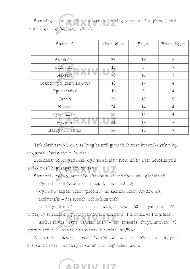 Sportning har xil turlari uchun sport zallarining parametrlari quyidagi jadval bo‘yicha qabul qilish tavsiya etiladi. Sport turi Uzunligi, m Eni, m Balandligi, m Akrobatika 36 18 6 Badminton 15 8 7 Basketbol 28 16 7 Boks (ring o‘lchamlari 6x6) 18 12 4 Og‘ir atletika 18 9 4 Tennis 36 18 8 Kurash 24 14 4 Qilichbozlik 22 14 4 Voleybol 24 15 8 Badiiy gimnastika 22 15 7 Ta’kidlash zarurki, sport zalining balandligi turtib chiqqan konstruksiyalarning eng pastki qismigacha me’yorlanadi. Sportchilar uchun yechinish-kiyinish xonalari sport zallari bilan bevosita yoki yo‘lak orqali bog‘langan bo‘lishi zarur. Sport zali qoshidagi yechinish-kiyinish bloki tarkibiga quyidagilar kiradi: - kiyim almashtirish xonasi – bir sportchi uchun 2 m2; - kiyimlarni saqlash uchun garderob – bir sportchi uchun 0,7-0,78 m2; - dushxonalar – 7 ta sportchi uchun bitta dush; - sanitariya bloklari – bir smenada shug‘ullanuvchi 30 ta ayol uchun bitta unitaz; bir smenada shug‘ullanuvchi 50 ta erkak uchun 1 ta unitaz va 1 ta pissuar; - tambur-shlyuz, oyoq vannasi bilan – bir smenada shug‘ullanuvchi 20 sportchi uchun 1 ta vanna, bitta vanna o‘lchamlari 1 х 0,85 м 2 . Dushxonalar bevosita yechinish-kiyinish xonalari bilan, murabbiylar dushxonalari esa – murabbiylar xonasi bilan bog‘lanishi lozim. 