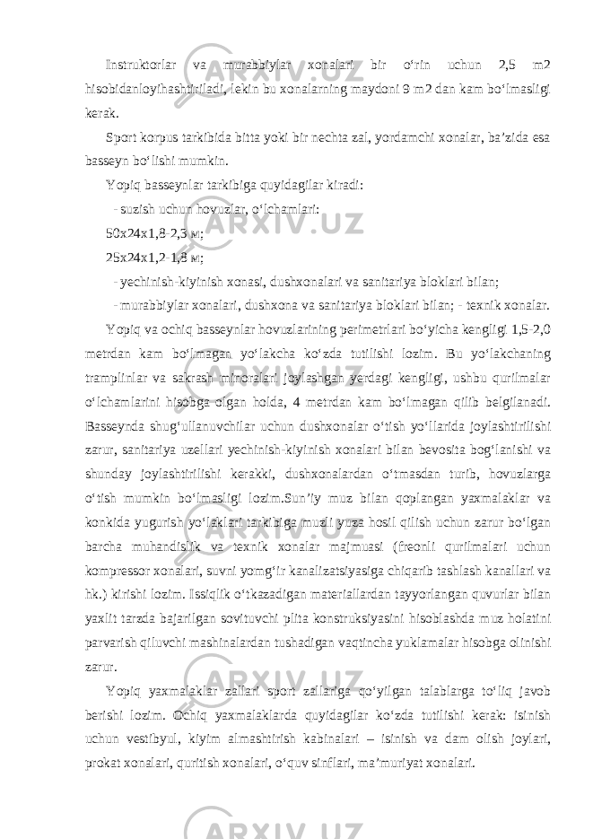 Instruktorlar va murabbiylar xonalari bir o‘rin uchun 2,5 m2 hisobidanloyihashtiriladi, lekin bu xonalarning maydoni 9 m2 dan kam bo‘lmasligi kerak. Sport korpus tarkibida bitta yoki bir nechta zal, yordamchi xonalar, ba’zida esa basseyn bo‘lishi mumkin. Yopiq basseynlar tarkibiga quyidagilar kiradi: - suzish uchun hovuzlar, o‘lchamlari: 50х24х1,8-2,3 м; 25х24х1,2-1,8 м; - yechinish-kiyinish xonasi, dushxonalari va sanitariya bloklari bilan; - murabbiylar xonalari, dushxona va sanitariya bloklari bilan; - texnik xonalar. Yopiq va ochiq basseynlar hovuzlarining perimetrlari bo‘yicha kengligi 1,5-2,0 metrdan kam bo‘lmagan yo‘lakcha ko‘zda tutilishi lozim. Bu yo‘lakchaning tramplinlar va sakrash minoralari joylashgan yerdagi kengligi, ushbu qurilmalar o‘lchamlarini hisobga olgan holda, 4 metrdan kam bo‘lmagan qilib belgilanadi. Basseynda shug‘ullanuvchilar uchun dushxonalar o‘tish yo‘llarida joylashtirilishi zarur, sanitariya uzellari yechinish-kiyinish xonalari bilan bevosita bog‘lanishi va shunday joylashtirilishi kerakki, dushxonalardan o‘tmasdan turib, hovuzlarga o‘tish mumkin bo‘lmasligi lozim.Sun’iy muz bilan qoplangan yaxmalaklar va konkida yugurish yo‘laklari tarkibiga muzli yuza hosil qilish uchun zarur bo‘lgan barcha muhandislik va texnik xonalar majmuasi (freonli qurilmalari uchun kompressor xonalari, suvni yomg‘ir kanalizatsiyasiga chiqarib tashlash kanallari va hk.) kirishi lozim. Issiqlik o‘tkazadigan materiallardan tayyorlangan quvurlar bilan yaxlit tarzda bajarilgan sovituvchi plita konstruksiyasini hisoblashda muz holatini parvarish qiluvchi mashinalardan tushadigan vaqtincha yuklamalar hisobga olinishi zarur. Yopiq yaxmalaklar zallari sport zallariga qo‘yilgan talablarga to‘liq javob berishi lozim. Ochiq yaxmalaklarda quyidagilar ko‘zda tutilishi kerak: isinish uchun vestibyul, kiyim almashtirish kabinalari – isinish va dam olish joylari, prokat xonalari, quritish xonalari, o‘quv sinflari, ma’muriyat xonalari. 