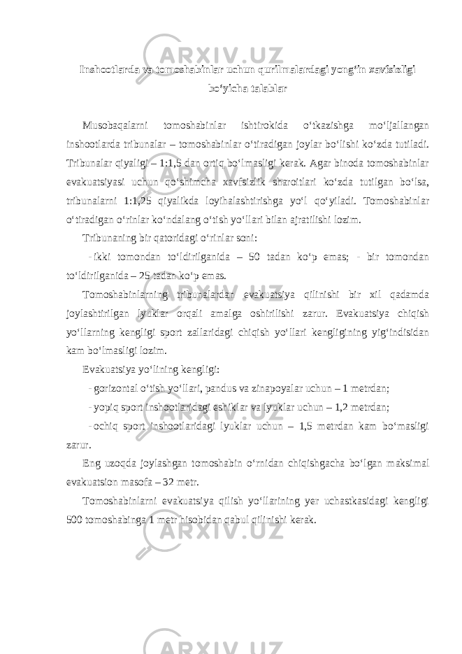  Inshootlarda va tomoshabinlar uchun qurilmalardagi yong‘in xavfsizligi bo‘yicha talablar Musobaqalarni tomoshabinlar ishtirokida o‘tkazishga mo‘ljallangan inshootlarda tribunalar – tomoshabinlar o‘tiradigan joylar bo‘lishi ko‘zda tutiladi. Tribunalar qiyaligi – 1:1,5 dan ortiq bo‘lmasligi kerak. Agar binoda tomoshabinlar evakuatsiyasi uchun qo‘shimcha xavfsizlik sharoitlari ko‘zda tutilgan bo‘lsa, tribunalarni 1:1,25 qiyalikda loyihalashtirishga yo‘l qo‘yiladi. Tomoshabinlar o‘tiradigan o‘rinlar ko‘ndalang o‘tish yo‘llari bilan ajratilishi lozim. Tribunaning bir qatoridagi o‘rinlar soni: - ikki tomondan to‘ldirilganida – 50 tadan ko‘p emas; - bir tomondan to‘ldirilganida – 25 tadan ko‘p emas. Tomoshabinlarning tribunalardan evakuatsiya qilinishi bir xil qadamda joylashtirilgan lyuklar orqali amalga oshirilishi zarur. Evakuatsiya chiqish yo‘llarning kengligi sport zallaridagi chiqish yo‘llari kengligining yig‘indisidan kam bo‘lmasligi lozim. Evakuatsiya yo‘lining kengligi: - gorizontal o‘tish yo‘llari, pandus va zinapoyalar uchun – 1 metrdan; - yopiq sport inshootlaridagi eshiklar va lyuklar uchun – 1,2 metrdan; - ochiq sport inshootlaridagi lyuklar uchun – 1,5 metrdan kam bo‘masligi zarur. Eng uzoqda joylashgan tomoshabin o‘rnidan chiqishgacha bo‘lgan maksimal evakuatsion masofa – 32 metr. Tomoshabinlarni evakuatsiya qilish yo‘llarining yer uchastkasidagi kengligi 500 tomoshabinga 1 metr hisobidan qabul qilinishi kerak. 