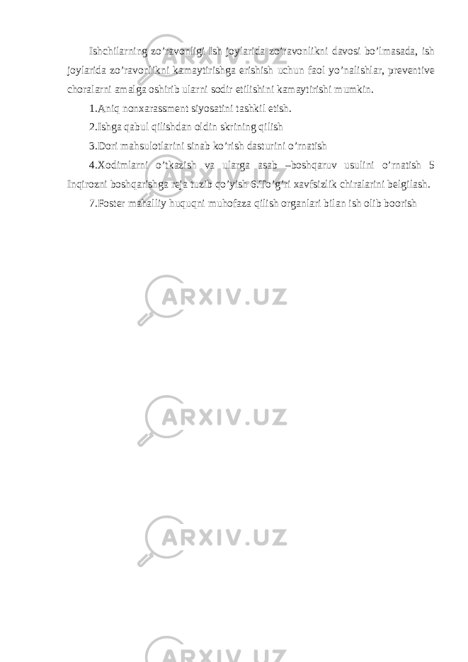 Ishchilarning zo’ravonligi Ish joylarida zo’ravonlikni davosi bo’lmasada, ish joylarida zo’ravonlikni kamaytirishga erishish uchun faol yo’nalishlar, preventive choralarni amalga oshirib ularni sodir etilishini kamaytirishi mumkin. 1.Aniq nonxarassment siyosatini tashkil etish. 2.Ishga qabul qilishdan oldin skrining qilish 3.Dori mahsulotlarini sinab ko’rish dasturini o’rnatish 4.Xodimlarni o’tkazish va ularga asab –boshqaruv usulini o’rnatish 5 Inqirozni boshqarishga reja tuzib qo’yish 6.To’g’ri xavfsizlik chiralarini belgilash. 7.Foster mahalliy huquqni muhofaza qilish organlari bilan ish olib boorish 