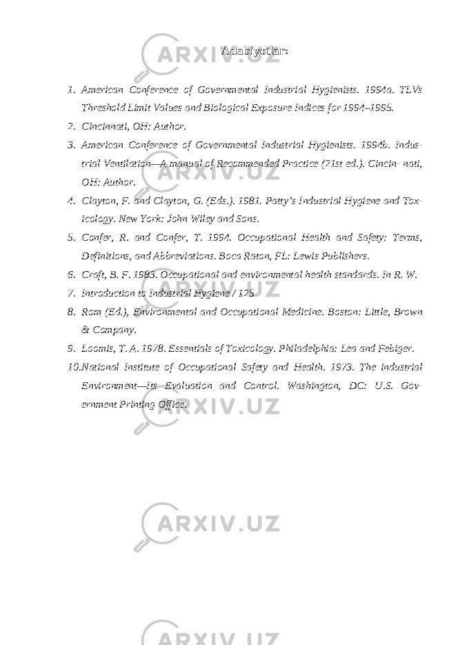 Adabiyotlar: 1. American Conference of Governmental Industrial Hygienists. 1994a. TLVs Threshold Limit Values and Biological Exposure Indices for 1994–1995. 2. Cincinnati, OH: Author. 3. American Conference of Governmental Industrial Hygienists. 1994b. Indus- trial Ventilation—A manual of Recommended Practice (21st ed.). Cincin- nati, OH: Author. 4. Clayton, F. and Clayton, G. (Eds.). 1981. Patty’s Industrial Hygiene and Tox- icology. New York: John Wiley and Sons. 5. Confer, R. and Confer, T. 1994. Occupational Health and Safety: Terms, Definitions, and Abbreviations. Boca Raton, FL: Lewis Publishers. 6. Craft, B. F. 1983. Occupational and environmental health standards. In R. W. 7. Introduction to Industrial Hygiene / 125 8. Rom (Ed.), Environmental and Occupational Medicine. Boston: Little, Brown & Company. 9. Loomis, T. A. 1978. Essentials of Toxicology. Philadelphia: Lea and Febiger. 10. National Institute of Occupational Safety and Health. 1973. The industrial Environment—Its Evaluation and Control. Washington, DC: U.S. Gov- ernment Printing Office. 