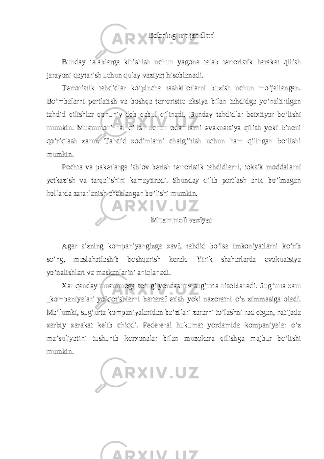 Bobning maqsadlari Bunday talablarga kirishish uchun yagona talab terroristik harakat qilish jarayoni qaytarish uchun qulay vaziyat hisoblanadi. Terroristik tahdidlar ko’pincha tashkilotlarni buzish uchun mo’jallangan. Bo’mbalarni portlatish va boshqa terroristic aksiya bilan tahdidga yo’naltirilgan tahdid qilishlar qonuniy deb qabul qilinadi. Bunday tahdidlar beixtiyor bo’lishi mumkin. Muammoni hal qilish uchun odamlarni evakuatsiya qilish yoki binoni qo’riqlash zarur. Tahdid xodimlarni chalg’itish uchun ham qilingan bo’lishi mumkin. Pochta va paketlarga ishlov berish terroristik tahdidlarni, toksik moddalarni yetkazish va tarqalishini kamaytiradi. Shunday qilib portlash aniq bo’lmagan hollarda zararlanish cheklangan bo’lishi mumkin. Muammoli vaziyat Agar sizning kompaniyangizga xavf, tahdid bo’lsa imkoniyatlarni ko’rib so’ng, maslahatlashib boshqarish kerak. Yirik shaharlarda evokuatsiya yo’nalishlari va maskanlarini aniqlanadi. Xar qanday muammoga so’ngi yondashuv sug’urta hisoblanadi. Sug’urta xam _kompaniyalari yo`qotishlarni bartaraf etish yoki nazoratni o’z zimmasiga oladi. Ma’lumki, sug’urta kompaniyalaridan ba’zilari zararni to’lashni rad etgan, natijada xarbiy xarakat kelib chiqdi. Federeral hukumat yordamida kompaniyalar o’z ma’suliyatini tushunib korxonalar bilan muzokara qilishga majbur bo’lishi mumkin. 