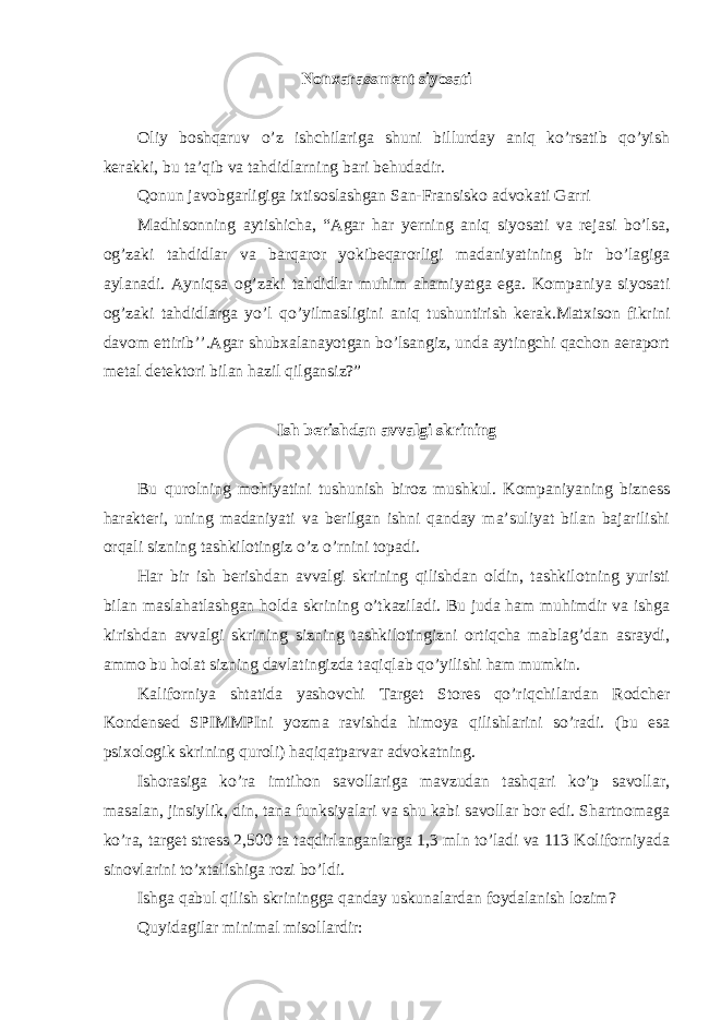 Nonxarassment siyosati Oliy boshqaruv o’z ishchilariga shuni billurday aniq ko’rsatib qo’yish kerakki, bu ta’qib va tahdidlarning bari behudadir. Qonun javobgarligiga ixtisoslashgan San-Fransisko advokati Garri Madhisonning aytishicha, “Agar har yerning aniq siyosati va rejasi bo’lsa, og’zaki tahdidlar va barqaror yokibeqarorligi madaniyatining bir bo’lagiga aylanadi. Ayniqsa og’zaki tahdidlar muhim ahamiyatga ega. Kompaniya siyosati og’zaki tahdidlarga yo’l qo’yilmasligini aniq tushuntirish kerak.Matxison fikrini davom ettirib’’.Agar shubxalanayotgan bo’lsangiz, unda aytingchi qachon aeraport metal detektori bilan hazil qilgansiz?” Ish berishdan avvalgi skrining Bu qurolning mohiyatini tushunish biroz mushkul. Kompaniyaning bizness harakteri, uning madaniyati va berilgan ishni qanday ma’suliyat bilan bajarilishi orqali sizning tashkilotingiz o’z o’rnini topadi. Har bir ish berishdan avvalgi skrining qilishdan oldin, tashkilotning yuristi bilan maslahatlashgan holda skrining o’tkaziladi. Bu juda ham muhimdir va ishga kirishdan avvalgi skrining sizning tashkilotingizni ortiqcha mablag’dan asraydi, ammo bu holat sizning davlatingizda taqiqlab qo’yilishi ham mumkin. Kaliforniya shtatida yashovchi Target Stores qo’riqchilardan Rodcher Kondensed SPIMMPIni yozma ravishda himoya qilishlarini so’radi. (bu esa psixologik skrining quroli) haqiqatparvar advokatning. Ishorasiga ko’ra imtihon savollariga mavzudan tashqari ko’p savollar, masalan, jinsiylik, din, tana funksiyalari va shu kabi savollar bor edi. Shartnomaga ko’ra, target stress 2,500 ta taqdirlanganlarga 1,3 mln to’ladi va 113 Koliforniyada sinovlarini to’xtalishiga rozi bo’ldi. Ishga qabul qilish skriningga qanday uskunalardan foydalanish lozim? Quyidagilar minimal misollardir: 