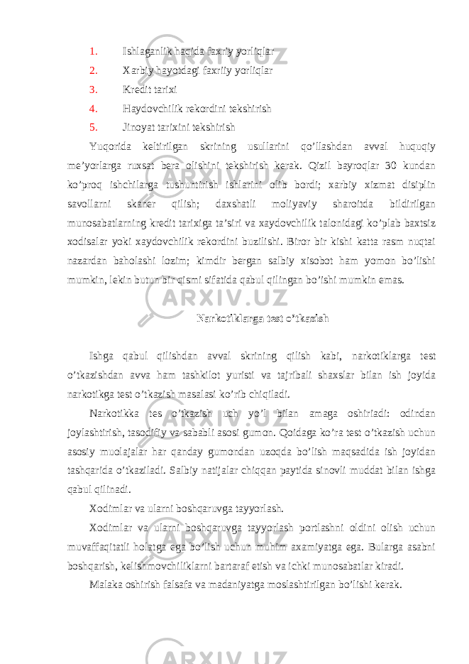 1. Ishlaganlik haqida faxriy yorliqlar 2. Xarbiy hayotdagi faxriiy yorliqlar 3. Kredit tarixi 4. Haydovchilik rekordini tekshirish 5. Jinoyat tarixini tekshirish Yuqorida keltirilgan skrining usullarini qo’llashdan avval huquqiy me’yorlarga ruxsat bera olishini tekshirish kerak. Qizil bayroqlar 30 kundan ko’proq ishchilarga tushuntirish ishlarini olib bordi; xarbiy xizmat disiplin savollarni skaner qilish; daxshatli moliyaviy sharoitda bildirilgan munosabatlarning kredit tarixiga ta’siri va xaydovchilik talonidagi ko’plab baxtsiz xodisalar yoki xaydovchilik rekordini buzilishi. Biror bir kishi katta rasm nuqtai nazardan baholashi lozim; kimdir bergan salbiy xisobot ham yomon bo’lishi mumkin, lekin butun bir qismi sifatida qabul qilingan bo’ishi mumkin emas. Narkotiklarga test o’tkazish Ishga qabul qilishdan avval skrining qilish kabi, narkotiklarga test o’tkazishdan avva ham tashkilot yuristi va tajribali shaxslar bilan ish joyida narkotikga test o’tkazish masalasi ko’rib chiqiladi. Narkotikka tes o’tkazish uch yo’l bilan amaga oshiriadi: odindan joylashtirish, tasodifiy va sababli asosi gumon. Qoidaga ko’ra test o’tkazish uchun asosiy muolajalar har qanday gumondan uzoqda bo’lish maqsadida ish joyidan tashqarida o’tkaziladi. Salbiy natijalar chiqqan paytida sinovli muddat bilan ishga qabul qilinadi. Xodimlar va ularni boshqaruvga tayyorlash. Xodimlar va ularni boshqaruvga tayyorlash portlashni oldini olish uchun muvaffaqitatli holatga ega bo’lish uchun muhim axamiyatga ega. Bularga asabni boshqarish, kelishmovchiliklarni bartaraf etish va ichki munosabatlar kiradi. Malaka oshirish falsafa va madaniyatga moslashtirilgan bo’lishi kerak. 