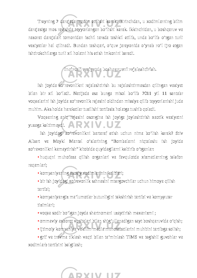 Treyning 2 darajada taqdim etilishi kerak. Birinchdan, u xodimlarning bilim darajasiga mos ravishda tayyorlangan bo’lishi kerak. Ikkinchidan, u boshqaruv va nazorat darajalari tomonidan izchil tarzda tashkil etilib, unda bo’lib o’tgan turli vaziyatlar hal qilinadi. Bundan tashqari, o’quv jarayonida o’ynab ro’l ijro etgan ishtirokchilarga turli xil holatni his etish imkonini beradi. Inqirozli vaziyatda boshqaruvni rejalashtirish. Ish joyida zo’ravonlikni rejalashtirish bu rejalashtirmasdan qilingan vaziyat bilan bir xil bo’ladi. Natijada esa bunga misol bo’lib 2011 yil 11 sentabr voqealarini ish joyida zo’ravonlik rejasini oldindan missiya qilib tayyorlanishi juda muhim. Aks holda harakatlar tuzilishi tartibsiz holatga tushib qoladi. Voqeaning aniq rejasini osongina ish joyiga joylashtirish xaotik vaziyatni yuzaga keltirmaydi. Ish joyidagi zo’ravonlikni bartaraf etish uchun nima bo’lish kerak? Stiv Albert va Maykl Mantel o’zlarining “Bombalarni niqtalash: ish joyida zo’ravonlikni kamaytirish” kitobida quyidagilarni keltirib o’tganlar: • huquqni muhofaza qilish organlari va favqulotda xizmatlarning telefon raqamlari; • kompaniyaning asosiy xodimlarinin kalitlari; • bir ish joyidagi zo’ravonlik sahnasini mtergovchilar uchun himoya qilish tartibi; • kompaniyangiz ma’lumotlar butunligini tekshirish tartibi va kompyuter tizimlari; • voqea sodir bo’lgan joyda shartnomani uzaytirish mexanizmi ; • ommaviy axborot vositalari bilan shig’ullanadigan sayt boshqaruvida o’qish; • ijtimoiy kompaniya vakilim media munosabatlarini muhitini tartibga solish; • grif va travma tiklash vaqti bilan ta’minlash TIMS va tegishli guvohlar va xodimlarb tartibini belgilash; 