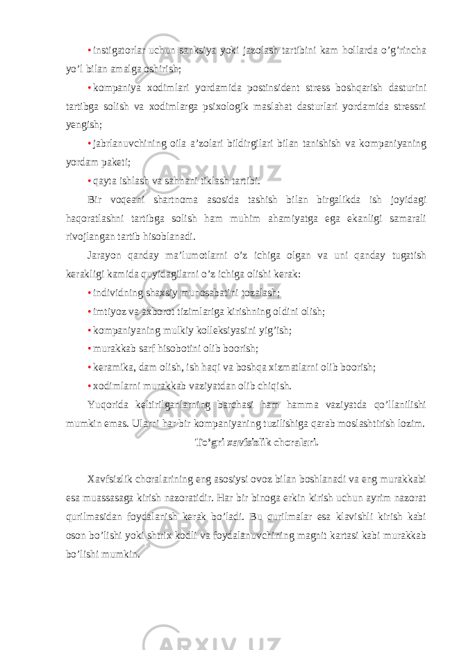 • instigatorlar uchun sanksiya yoki jazolash tartibini kam hollarda o’g’rincha yo’l bilan amalga oshirish; • kompaniya xodimlari yordamida postinsident stress boshqarish dasturini tartibga solish va xodimlarga psixologik maslahat dasturlari yordamida stressni yengish; • jabrlanuvchining oila a’zolari bildirgilari bilan tanishish va kompaniyaning yordam paketi; • qayta ishlash va sahnani tiklash tartibi. Bir voqeani shartnoma asosida tashish bilan birgalikda ish joyidagi haqoratlashni tartibga solish ham muhim ahamiyatga ega ekanligi samarali rivojlangan tartib hisoblanadi. Jarayon qanday ma’lumotlarni o’z ichiga olgan va uni qanday tugatish kerakligi kamida quyidagilarni o’z ichiga olishi kerak: • individning shaxsiy munosabatini tozalash; • imtiyoz va axborot tizimlariga kirishning oldini olish; • kompaniyaning mulkiy kolleksiyasini yig’ish; • murakkab sarf hisobotini olib boorish; • keramika, dam olish, ish haqi va boshqa xizmatlarni olib boorish; • xodimlarni murakkab vaziyatdan olib chiqish. Yuqorida keltirilganlarning barchasi ham hamma vaziyatda qo’llanilishi mumkin emas. Ularni har bir kompaniyaning tuzilishiga qarab moslashtirish lozim. To’gri xavfsizlik choralari. Xavfsizlik choralarining eng asosiysi ovoz bilan boshlanadi va eng murakkabi esa muassasaga kirish nazoratidir. Har bir binoga erkin kirish uchun ayrim nazorat qurilmasidan foydalanish kerak bo’ladi. Bu qurilmalar esa klavishli kirish kabi oson bo’lishi yoki shtrix kodli va foydalanuvchining magnit kartasi kabi murakkab bo’lishi mumkin. 