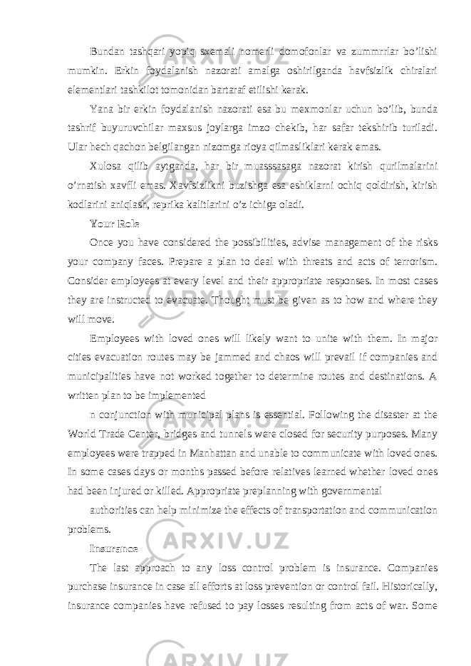 Bundan tashqari yopiq sxemali nomerli domofonlar va zummrrlar bo’lishi mumkin. Erkin foydalanish nazorati amalga oshirilganda havfsizlik chiralari elementlari tashkilot tomonidan bartaraf etilishi kerak. Yana bir erkin foydalanish nazorati esa bu mexmonlar uchun bo’lib, bunda tashrif buyuruvchilar maxsus joylarga imzo chekib, har safar tekshirib turiladi. Ular hech qachon belgilangan nizomga rioya qilmasliklari kerak emas. Xulosa qilib aytganda, har bir muasssasaga nazorat kirish qurilmalarini o’rnatish xavfli emas. Xavfsizlikni buzishga esa eshiklarni ochiq qoldirish, kirish kodlarini aniqlash, reprika kalitlarini o’z ichiga oladi. Your Role Once you have considered the possibilities, advise management of the risks your company faces. Prepare a plan to deal with threats and acts of terrorism. Consider employees at every level and their appropriate responses. In most cases they are instructed to evacuate. Thought must be given as to how and where they will move. Employees with loved ones will likely want to unite with them. In major cities evacuation routes may be jammed and chaos will prevail if companies and municipalities have not worked together to determine routes and destinations. A written plan to be implemented n conjunction with municipal plans is essential. Following the disaster at the World Trade Center, bridges and tunnels were closed for security purposes. Many employees were trapped in Manhattan and unable to communicate with loved ones. In some cases days or months passed before relatives learned whether loved ones had been injured or killed. Appropriate preplanning with governmental authorities can help minimize the effects of transportation and communication problems. Insurance The last approach to any loss control problem is insurance. Companies purchase insurance in case all efforts at loss prevention or control fail. Historically, insurance companies have refused to pay losses resulting from acts of war. Some 