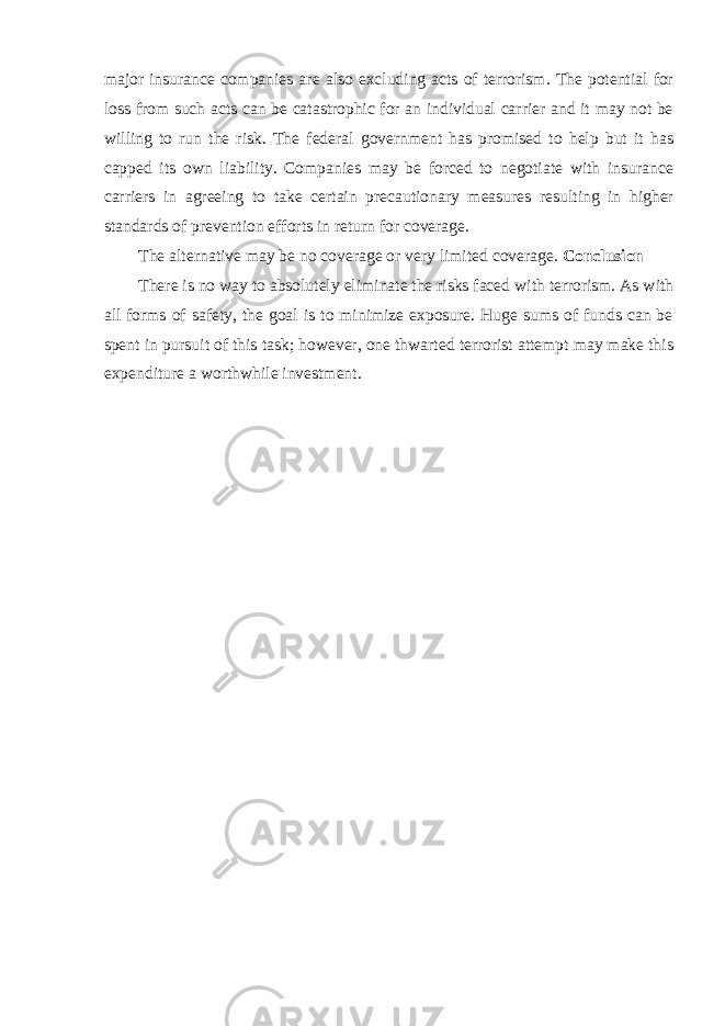 major insurance companies are also excluding acts of terrorism. The potential for loss from such acts can be catastrophic for an individual carrier and it may not be willing to run the risk. The federal government has promised to help but it has capped its own liability. Companies may be forced to negotiate with insurance carriers in agreeing to take certain precautionary measures resulting in higher standards of prevention efforts in return for coverage. The alternative may be no coverage or very limited coverage. Conclusion There is no way to absolutely eliminate the risks faced with terrorism. As with all forms of safety, the goal is to minimize exposure. Huge sums of funds can be spent in pursuit of this task; however, one thwarted terrorist attempt may make this expenditure a worthwhile investment. 