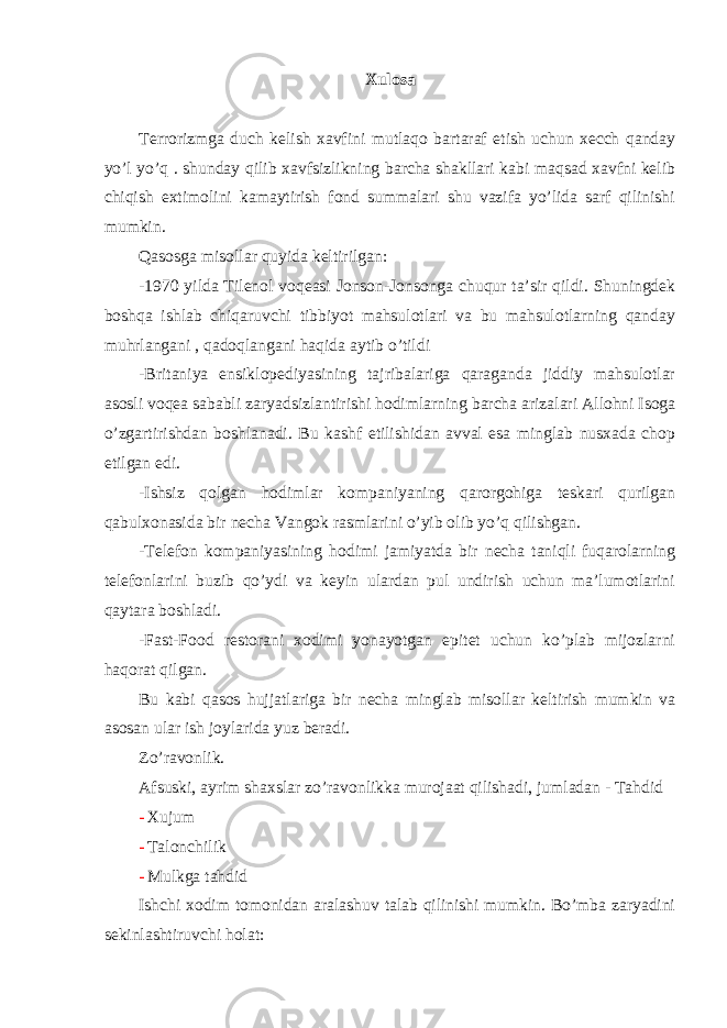 Xulosa Terrorizmga duch kelish xavfini mutlaqo bartaraf etish uchun xecch qanday yo’l yo’q . shunday qilib xavfsizlikning barcha shakllari kabi maqsad xavfni kelib chiqish extimolini kamaytirish fond summalari shu vazifa yo’lida sarf qilinishi mumkin. Qasosga misollar quyida keltirilgan: -1970 yilda Tilenol voqeasi Jonson-Jonsonga chuqur ta’sir qildi. Shuningdek boshqa ishlab chiqaruvchi tibbiyot mahsulotlari va bu mahsulotlarning qanday muhrlangani , qadoqlangani haqida aytib o’tildi -Britaniya ensiklopediyasining tajribalariga qaraganda jiddiy mahsulotlar asosli voqea sababli zaryadsizlantirishi hodimlarning barcha arizalari Allohni Isoga o’zgartirishdan boshlanadi. Bu kashf etilishidan avval esa minglab nusxada chop etilgan edi. -Ishsiz qolgan hodimlar kompaniyaning qarorgohiga teskari qurilgan qabulxonasida bir necha Vangok rasmlarini o’yib olib yo’q qilishgan. -Telefon kompaniyasining hodimi jamiyatda bir necha taniqli fuqarolarning telefonlarini buzib qo’ydi va keyin ulardan pul undirish uchun ma’lumotlarini qaytara boshladi. -Fast-Food restorani xodimi yonayotgan epitet uchun ko’plab mijozlarni haqorat qilgan. Bu kabi qasos hujjatlariga bir necha minglab misollar keltirish mumkin va asosan ular ish joylarida yuz beradi. Zo’ravonlik. Afsuski, ayrim shaxslar zo’ravonlikka murojaat qilishadi, jumladan - Tahdid - Xujum - Talonchilik - Mulkga tahdid Ishchi xodim tomonidan aralashuv talab qilinishi mumkin. Bo’mba zaryadini sekinlashtiruvchi holat: 