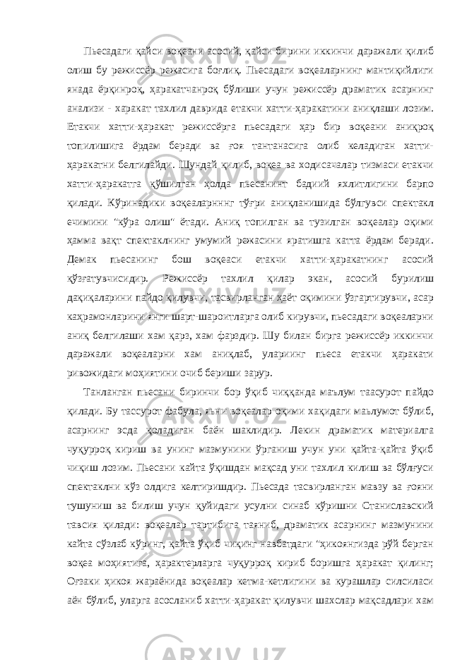 Пьесадаги қайси воқеани асосий, қайси бирини иккинчи даражали қилиб олиш бу режиссёр режасига боғлиқ. Пьесадаги воқеаларнинг мантиқийлиги янада ёрқинроқ, ҳаракатчанроқ бўлиши учун режиссёр драматик асарнинг анализи - харакат тахлил даврида етакчи хатти-ҳаракатини аниқлаши лозим. Етакчи хатти-ҳаракат режиссёрга пьесадаги ҳар бир воқеани аниқроқ топилишига ёрдам беради ва ғоя тантанасига олиб келадиган хатти- ҳаракатни белгилайди. Шундай қилиб, воқеа ва ходисачалар тизмаси етакчи хатти-ҳаракатга қўшилган ҳолда пьесанинт бадиий яхлитлигини барпо қилади. Кўринадики воқеаларнннг тўғри аниқланишида бўлгувси спектакл ечимини &#34;кўра олиш&#34; ётади. Аниқ топилган ва тузилган воқеалар оқими ҳамма вақт спектаклнинг умумий режасини яратишга катта ёрдам беради. Демак пьесанинг бош воқеаси етакчи хатти-ҳаракатнинг асосий қўзғатувчисидир. Режиссёр тахлил қилар экан, асосий бурилиш дақиқаларини пайдо қилувчи, тасвирланган ҳаёт оқимини ўзгартирувчи, асар каҳрамонларини янги шарт-шароитларга олиб кирувчи, пьесадаги воқеаларни аниқ белгилаши хам қарз, хам фарздир. Шу билан бирга режиссёр иккинчи даражали воқеаларни хам аниқлаб, улариинг пьеса етакчи ҳаракати ривожидаги моҳиятини очиб бериши зарур. Танланган пьесани биринчи бор ўқиб чиққанда маълум таасурот пайдо қилади. Бу тассурот фабула, яьни воқеалар оқими хақидаги маьлумот бўлиб, асарнинг эсда қоладиган баён шаклидир. Лекин драматик материалга чуқурроқ кириш ва унинг мазмунини ўрганиш учун уни қайта-қайта ўқиб чиқиш лозим. Пьесани кайта ўқишдан мақсад уни тахлил килиш ва бўлғуси спектаклни кўз олдига келтиришдир. Пьесада тасвирланган мавзу ва ғояни тушуниш ва билиш учун қуйидаги усулни синаб кўришни Станиславский тавсия қилади: воқеалар тартибига таяниб, драматик асарнинг мазмунини кайта сўзлаб кўринг, қайта ўқиб чиқинг навбатдаги &#34;ҳикоянгизда рўй берган воқеа моҳиятига, ҳарактерларга чуқурроқ кириб боришга ҳаракат қилинг; Оғзаки ҳикоя жараёнида воқеалар кетма-кетлигини ва курашлар силсиласи аён бўлиб, уларга асосланиб хатти-ҳаракат қилувчи шахслар мақсадлари xам 