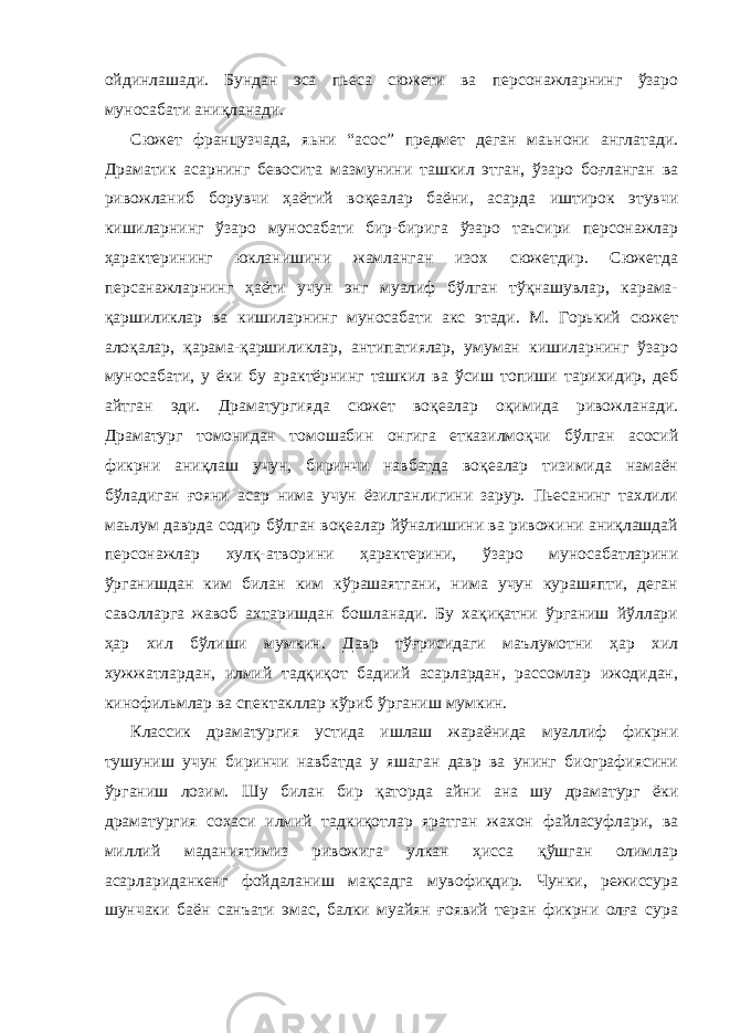 ойдинлашади. Бундан эса пьеса сюжети ва персонажларнинг ўзapo муносабати аниқланади. Сюжет французчада, яьни “асос” предмет деган маьнони англатади. Драматик асарнинг бевосита мазмунини ташкил этган, ўзаро боғланган ва ривожланиб борувчи ҳаётий воқеалар баёни, асарда иштирок этувчи кишиларнинг ўзаро муносабати бир-бирига ўзаро таъсири персонажлар ҳарактерининг юкланишини жамланган изох сюжетдир. Сюжетда персанажларнинг ҳаёти учун энг муалиф бўлган тўқнашувлар, карама- қаpшиликлар ва кишиларнинг муносабати акс этади. М. Горький сюжет алоқалар, қарама-қаршиликлар, антипатиялар, умуман кишиларнинг ўзаро муносабати, у ёки бу арактёрнинг ташкил ва ўсиш топиши тарихидир, деб айтган эди. Драматургияда сюжет воқеалар оқимида ривожланади. Драматург томонидан томошабин онгига етказилмоқчи бўлган асосий фикрни аниқлаш учун, биринчи навбатда воқеалар тизимида намаён бўладиган ғояни асар нима учун ёзилганлигини зарур. Пьесанинг тахлили маьлум даврда содир бўлган воқеалар йўналишини ва ривожини аниқлашдай персонажлар хулқ-атворини ҳарактерини, ўзаро муносабатларини ўрганишдан ким билан ким кўрашаятгани, нима учун курашяпти, деган саволларга жавоб ахтаришдан бошланади. Бу хақиқатни ўрганиш йўллари ҳар хил бўлиши мумкин. Давр тўғрисидаги маълумотни ҳар хил хужжатлардан, илмий тадқиқот бадиий асарлардан, рассомлар ижодидан, кинофильмлар ва спектакллар кўриб ўрганиш мумкин. Классик драматургия устида ишлаш жараёнида муаллиф фикрни тушуниш учун биринчи навбатда у яшаган давр ва унинг биографиясини ўрганиш лозим. Шу билан бир қаторда айни ана шу драматург ёки драматургия сохаси илмий тадкиқотлар яратган жахон файласуфлари, ва миллий маданиятимиз ривожига улкан ҳисса қўшган олимлар асарлариданкенг фойдаланиш мақсадга мувофиқдир. Чунки, режиссура шунчаки баён санъати эмас, балки муайян ғоявий теран фикрни олға сура 