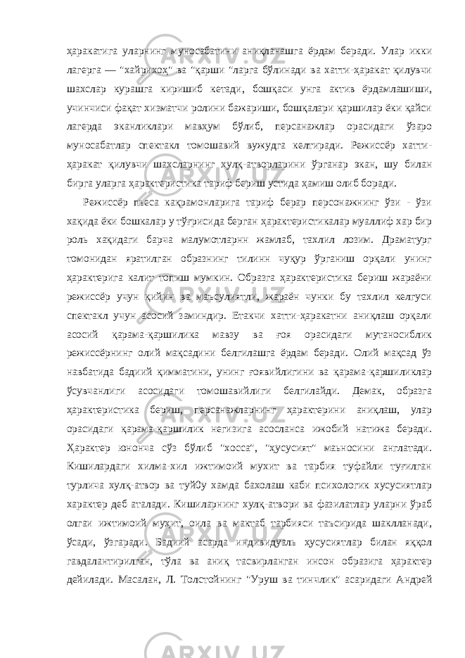 ҳаракатига уларнинг муносабатини аниқланашга ёрдам беради. Улар икки лагерга — &#34;хайрихоҳ&#34; ва &#34;қарши &#34;ларга бўлинади ва хатти-ҳаракат қилувчи шахслар курашга киришиб кетади, бошқаси унга актив ёрдамлашиши, учинчиси фақат хизматчи ролини бажариши, бошқалари қаршилар ёки қайси лагерда эканликлари мавҳум бўлиб, персанажлар орасидаги ўзаро муносабатлар спектакл томошавий вужудга келтиради. Режиссёр хатти- ҳаракат қилувчи шахсларнинг хулқ-атворларини ўрганар экан, шу билaн бирга уларга ҳарактеристика тариф бериш устида ҳамиш олиб боради. Режиссёр пьеса кақрамонларига тариф берар персонажнинг ўзи - ўзи хақида ёки бошкалар у тўғрисида берган ҳарактеристикалар муаллиф хар бир роль хақидаги барча малумотларнн жамлаб, тахлил лозим. Драматург томонидан яратилган образнинг тилинн чуқур ўрганиш орқали унинг ҳарактерига калит топиш мумкин. Образга ҳарактеристика бериш жараёни режиссёр учун қийин ва маъсулиятли, жараён чунки бу тахлил келгуси спектакл учун асосий заминдир. Етакчи хатти-ҳаракатни аниқлаш орқали асосий қарама-қаршилика мавзу ва ғоя орасидаги мутаносиблик режиссёрнинг олий мақсадини белгилашга ёрдам беради. Олий мақсад ўз навбатида бадиий қимматини, унинг ғоявийлигини ва қарама-қаршиликлар ўсувчанлиги асосидаги томошавийлиги белгилайди. Демак, образга ҳарактеристика бериш, персанажларнинг ҳарактерини аниқлаш, улар орасидаги қарама-қаршилик негизига асосланса ижобий натижа беради. Ҳарактер юнонча сўз бўлиб &#34;хосса&#34;, &#34;ҳусусият&#34; маьносини англатади. Кишилардаги хилма-хил ижтимоий мухит ва тарбия туфайли туғилган турлича хулқ-атвор ва туй0у хамда бахолаш каби психологик хусусиятлар характер деб аталади. Кишиларнинг хулқ-атвори ва фазилатлар уларни ўраб олгаи ижтимоий муҳит, оила ва мактаб тарбияси таъсирида шаклланади, ўсади, ўзгаради. Бадиий асарда индивидуаль ҳусусиятлар билан яққол гавдалантирилган, тўла ва аниқ тасвирланган инсон образига ҳарактер дейилади. Масалан, Л. Толстойнинг &#34;Уруш ва тинчлик&#34; асаридаги Андрей 