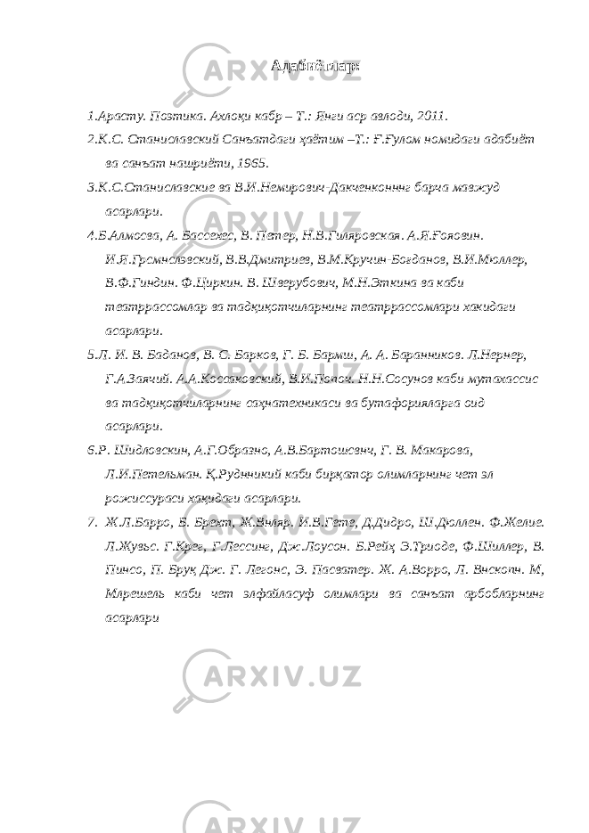 Адабиётлар: 1. Арасту. Поэтика. Ахлоқи кабр – Т.: Янги аср авлоди, 2011. 2. К.С. Станиславский Санъатдаги ҳаётим –Т.: Ғ.Ғулом номидаги адабиёт ва санъат нашриёти, 1965. 3. К.С.Станиславские ва В.И.Немирович-Дакченконннг барча мавжуд асарлари. 4. Б.Алмосва, А. Бассехес, В. Петер, Н.В.Гиляровская. А.Я.Ғояовин. И.Я.Грсмнслэвский, В.В.Дмитриев, В.М.Кручин-Боғданов, В.И.Мюллер, В.Ф.Гиндин. Ф.Циркин. В. Шверубович, М.Н.Эткина ва каби театррассомлар ва тадқиқотчиларнинг театррассомлари хакидаги асарлари. 5. Л. И. В. Баданов, В. С. Барков, Г. Б. Бармш, А. А. Баранников. Л.Нернер, Г.А.Заячий. А.А.Коссаковский, В.И.Попоч. Н.Н.Сосунов каби мутахассис ва тадқиқотчиларнинг саҳнатехникаси ва бутафорияларга оид асарлари. 6. Р. Шидловскин, А.Г.Образно, А.В.Бартошсвнч, Г. В. Макарова, Л.И.Петельман. Қ.Руднникий каби бирқатор олимларнинг чет эл рожиссураси хақидаги асарлари. 7. Ж.Л.Барро, Б. Брехт, Ж.Внляр. И.В.Гете, Д.Дидро, Ш.Дюллен. Ф.Желие. Л.Жувьс. Г.Крег, Г.Лессинг, Дж.Лоусон. Б.Рейҳ Э.Триоде, Ф.Шиллер, В. Пинсо, П. Бруқ Дж. Г. Легонс, Э. Пасватер. Ж. А.Ворро, Л. Внскопн. М, Млрешель каби чет элфайласуф олимлари ва санъат арбобларнинг асарлари 