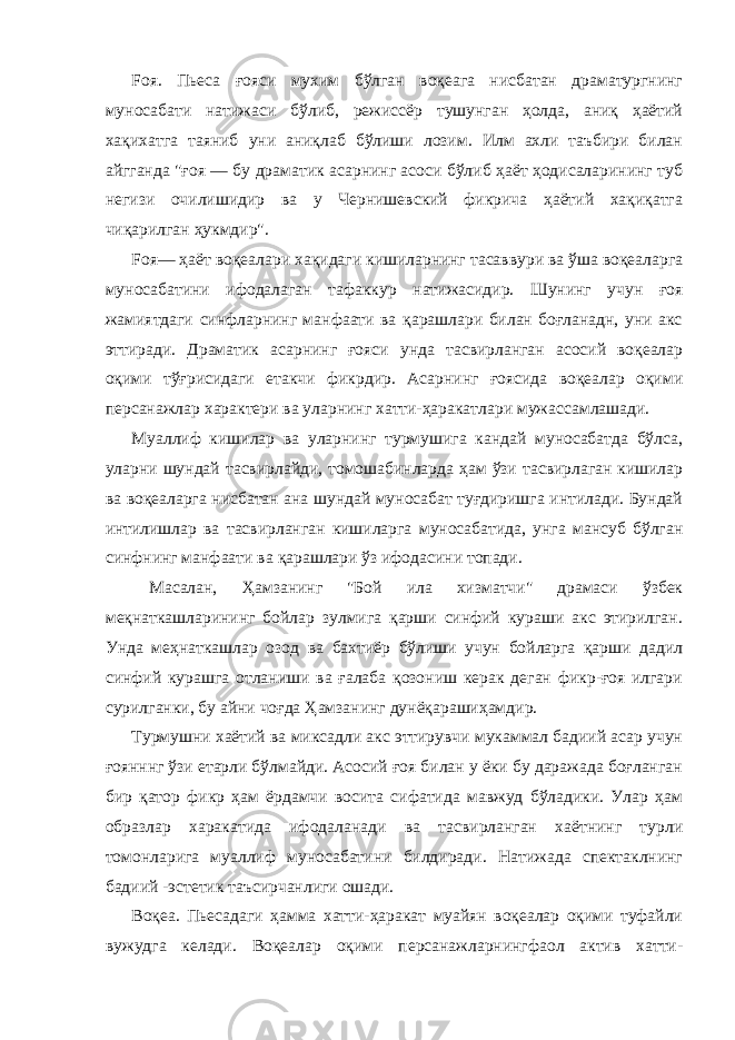 Fоя. Пьеса ғояси мухим бўлган воқеага нисбатан драматургнинг муносабати натижаси бўлиб, режиссёр тушунган ҳолда, аниқ ҳаётий хақихатга таяниб уни аниқлаб бўлиши лозим. Илм ахли таъбири билан айгганда &#34;ғоя — бу драматик асарнинг асоси бўлиб ҳаёт ҳодисаларининг туб негизи очилишидир ва у Чернишевский фикрича ҳаётий хақиқатга чиқарилган ҳукмдир&#34;. Foя— ҳаёт воқеалари хақидаги кишиларнинг тасаввури ва ўша воқеаларга муносабатини ифодалаган тафаккур натижасидир. Шунинг учун ғоя жамиятдаги синфларнинг манфаати ва қарашлари билан боғланадн, уни акс эттиради. Драматик асарнинг ғояси унда тасвирланган асосий воқеалар оқими тўғрисидаги етакчи фикрдир. Асарнинг ғоясида воқеалар оқими персанажлар характери ва уларнинг хатти-ҳаракатлари мужассамлашади. Муаллиф кишилар ва уларнинг турмушига кандай муносабатда бўлса, уларни шундай тасвирлайди, томошабинларда ҳам ўзи тасвирлаган кишилар ва воқеаларга нисбатан ана шундай муносабат туғдиришга интилади. Бундай интилишлар ва тасвирланган кишиларга муносабатида, унга мансуб бўлган синфнинг манфаати ва қарашлари ўз ифодасини топади. Масалан, Ҳамзанинг &#34;Бой ила хизматчи&#34; драмаси ўзбек меқнаткашларининг бойлар зулмига қарши синфий кураши акс этирилган. Унда меҳнаткашлар озод ва бахтиёр бўлиши учун бойларга қаpши дадил синфий курашга отланиши ва ғалаба қозониш керак деган фикр-ғоя илгари сурилганки, бу айни чоғда Ҳамзанинг дунёқарашиҳамдир. Турмушни хаётий ва миксадли акс эттирувчи мукаммал бадиий асар учун ғоянннг ўзи етарли бўлмайди. Асосий ғoя билан у ёки бу даражада боғланган бир қатор фикр ҳам ёрдамчи восита сифатида мавжуд бўладики. Улар ҳам образлар харакатида ифодаланади ва тасвирланган хаётнинг турли томонларига муаллиф муносабатини билдиради. Натижада спектаклнинг бадиий -эстетик таъсирчанлиги ошади. Воқеа. Пьесадаги ҳамма хатти-ҳаракат муайян воқеалар оқими туфайли вужудга келади. Воқеалар оқими персанажларнингфаол актив хатти- 