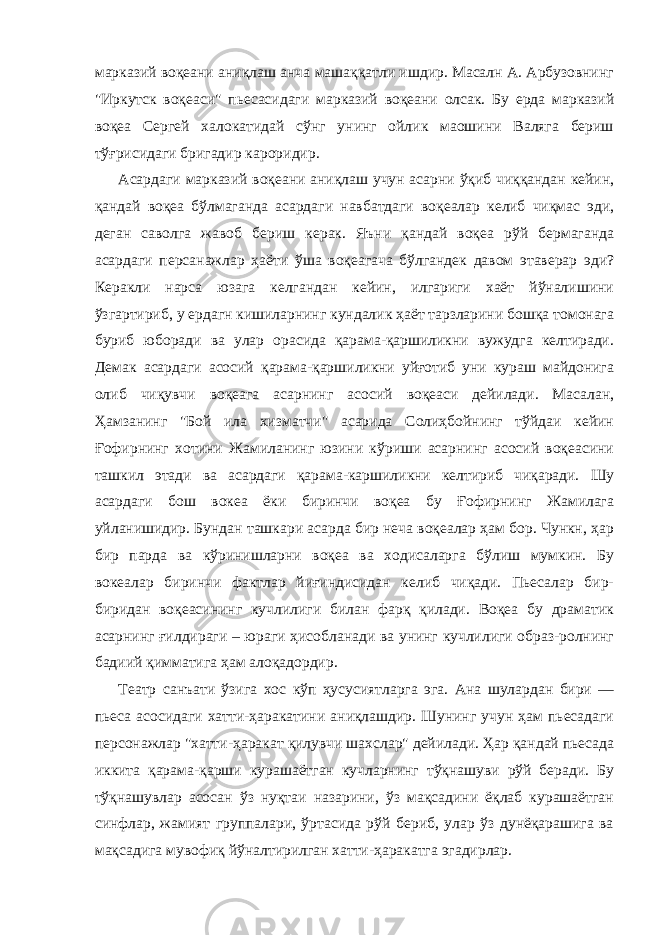 марказий воқеани аниқлаш анча машаққатли ишдир. Масалн А. Арбузовнинг &#34;Иркутск воқеаси&#34; пьесасидаги марказий воқеани олсак. Бу ерда марказий воқеа Сергей халокатидай сўнг унинг ойлик маошини Валяга бериш тўғрисидаги бригадир кароридир. Асардаги марказий воқеани аниқлаш учун асарни ўқиб чиққандан кейин, қандай воқеа бўлмаганда асардаги навбатдаги воқеалар келиб чиқмас эди, деган саволга жавоб бериш керак. Яъни қандай воқеа рўй бермаганда асардаги персанажлар ҳаёти ўша воқеагача бўлгандек давом этаверар эди? Керакли нарса юзага келгандан кейин, илгариги хаёт йўналишини ўзгартириб, у ердагн кишиларнинг кундалик ҳаёт тарзларини бошқа томонага буриб юборади ва улар орасида қарама-қаршиликни вужудга келтиради. Демак асардаги асосий қарама-қаpшиликни уйғотиб уни кураш майдонига олиб чиқувчи воқеага асарнинг асосий воқеаси дейилади. Масалан, Ҳамзанинг &#34;Бой ила хизматчи&#34; асарида Солиҳбойнинг тўйдаи кейин Ғофирнинг хотини Жамиланинг юзини кўриши асарнинг асосий воқеасини ташкил этади ва асардаги қарама-каршиликни келтириб чиқаради. Шу асардаги бош вокеа ёки биринчи воқеа бу Ғофирнинг Жамилага уйланишидир. Бундан ташкари асарда бир неча воқеалар ҳам бор. Чункн, ҳар бир парда ва кўринишларни воқеа ва ходисаларга бўлиш мумкин. Бу вокеалар биринчи фактлар йиғиндисидан келиб чиқади. Пьесалар бир- биридан воқеасининг кучлилиги билан фарқ қилади. Воқеа бу драматик асарнинг ғилдираги – юраги ҳисобланади ва унинг кучлилиги образ-ролнинг бадиий қимматига ҳам алоқадордир. Театр санъати ўзига хос кўп ҳусусиятларга эга. Ана шулардан бири — пьеса асосидаги хатти-ҳаракатини аниқлашдир. Шунинг учун ҳам пьесадаги персонажлар &#34;хатти-ҳаракат қилувчи шахслар&#34; дейилади. Ҳар қандай пьесада иккита қарама-қарши курашаётган кучларнинг тўқнашуви рўй беради. Бу тўқнашувлар асосан ўз нуқтаи назарини, ўз мақсадини ёқлаб курашаётган синфлар, жамият группалари, ўртасида рўй бериб, улар ўз дунёқарашига ва мақсадига мувофиқ йўналтирилган хатти-ҳаракатга эгадирлар. 