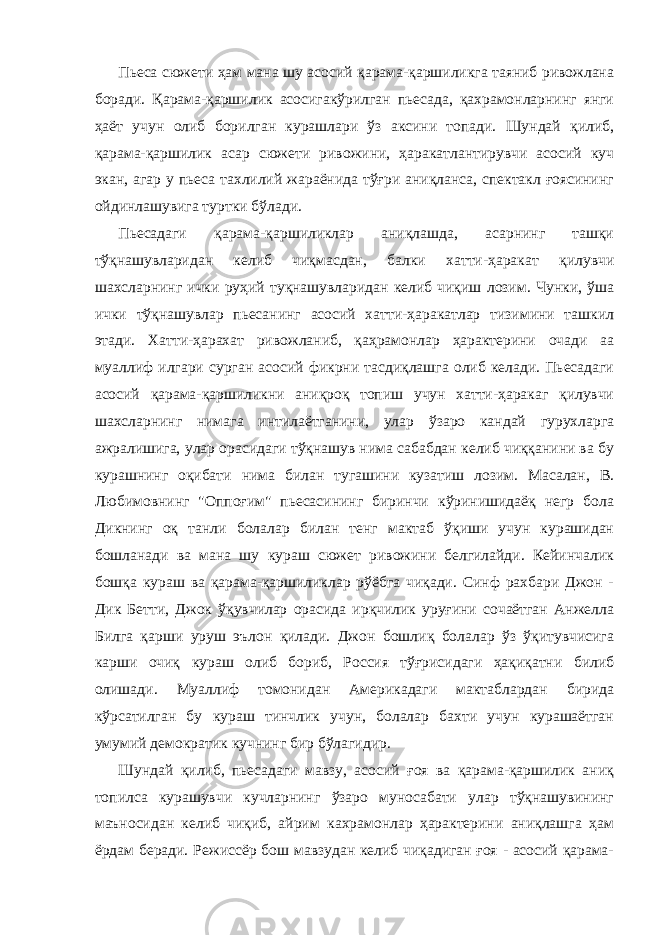 Пьеса сюжети ҳам мана шу асосий қарама-қаршиликга таяниб ривожлана боради. Қарама-қаршилик асосигакўрилган пьесада, қахрамонларнинг янги ҳаёт учун олиб борилган курашлари ўз аксини топади. Шундай қилиб, қарама-қаршилик асар сюжети ривожини, ҳаракатлантирувчи асосий куч экан, агар у пьеса тахлилий жараёнида тўғри аниқланса, спектакл ғоясининг ойдинлашувига туртки бўлади. Пьесадаги қарама-қаpшиликлар аниқлашда, асарнинг ташқи тўқнашувларидан келиб чиқмасдан, балки хатти-ҳаракат қилувчи шахсларнинг ички руҳий туқнашувларидан келиб чиқиш лозим. Чунки, ўша ички тўқнашувлар пьесанинг асосий хатти-ҳаракатлар тизимини ташкил этади. Хатти-ҳарахат ривожланиб, қаҳрамонлар ҳарактерини очади аа муаллиф илгари сурган асосий фикрни тасдиқлашга олиб келади. Пьесадаги асосий қарама-қаршиликни аниқроқ топиш учун хатти-ҳаракаг қилувчи шахсларнинг нимага интилаётганини, улар ўзаро кандай гурухларга ажралишига, улар орасидаги тўқнашув нима сабабдан келиб чиққанини ва бу курашнинг оқибати нима билан тугашини кузатиш лозим. Масалан, В. Любимовнинг &#34;Оппоғим&#34; пьесасининг биринчи кўринишидаёқ негр бола Дикнинг оқ танли болалар билан тенг мактаб ўқиши учун курашидан бошланади ва мана шу кураш сюжет ривожини белгилайди. Кейинчалик бошқа кураш ва қарама-қаршиликлар рўёбга чиқади. Синф рахбари Джон - Дик Бетти, Джок ўқувчилар орасида ирқчилик уруғини сочаётган Анжелла Билга қарши уруш эълон қилади. Джон бошлиқ болалар ўз ўқитувчисига карши очиқ кураш олиб бориб, Россия тўғрисидаги ҳақиқатни билиб олишади. Муаллиф томонидан Америкадаги мактаблардан бирида кўрсатилган бу кураш тинчлик учун, болалар бахти учун курашаётган умумий демократик кучнинг бир бўлагидир. Шундай қилиб, пьесадаги мавзу, асосий ғоя ва қарама-қаpшилик аниқ топилса курашувчи кучларнинг ўзаро муносабати улар тўқнашувининг маъносидан келиб чиқиб, айрим кахрамонлар ҳарактерини аниқлашга ҳам ёрдам беради. Режиссёр бош мавзудан келиб чиқадиган ғоя - асосий қарама- 