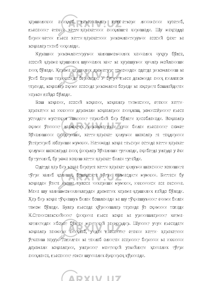 қаршиликни аниқлаб, персонажлар хулк-атвори линиясини кузатиб, пьесанинг етакчи хатти-ҳаракатини аниқлашга киришади. Шу мақсадда бирин-кетин пьеса хатти-ҳаракатини ривожлантирувчи асосий факт ва воқеалар тизиб чиқилади. Курашни ривожлантирувчи келишмовчилик канчалик чуқур бўлса, асосий қарама-қаршилик шунчалик кенг ва курашувчи кучлар жойланиши аниқ бўлади. Қарама-қаршилик драматург томонидан одатда ривожланиш ва ўсиб бориш тариқасида берилади. У бутун пьеса давомида аниқ пиллапоя тарзида, воқеалар оқими асосида ривожлана боради ва юқорига бошлайдиган нарвон пайдо бўлади. Бош воқеани, асосий воқеани, воқеалар тизмасини, етакчи хатти- ҳаракатни ва иккинчи даражали воқеаларни аниқлаш, режиссёрнинг пьеса устидаги мустақил ишининг таркибий бир бўлаги ҳисобланади. Воқеалар оқими ўзининг деалектик ривожланувчи кучи билан пьесанинг сюжет йўналишини синдириши, хатти-ҳаракат қилувчи шахслар га тақдирини ўзгартириб юбориши мумкин. Натижада воқеа таъсири остида хатти-ҳаракат қилувчи шахсларда аниқ фикрлар йўналиши туғилади, оқибатда уларда у ёки бу туғилиб, бу режа хоҳиш хатти-ҳаракат билан тугайди. Одатда ҳар бир воқеа бирорта хатти-ҳаракат қилувчи шахснинг хохишига тўғри келиб қолиши, бошқасига рўғри келмасдиги мумкин. Биттаси бу воқеадан ўзига яраша хулоса чикариши мумкин, иккинчиси аса аксинча. Мана шу келишмовчиликлардан драматик карама-қаpшилик пайдо бўлади. Ҳар бир воқеа тўқнашув билан бошланади ва шу тўқнашувнинг ечими билан тамом бўлади. Булар пьесада қўринишлар тарзида ўз оқимини топади К.Станиславскийнинг фикрича пьеса воқеа ва уринишларнинг кетма- кетлигидан иборат бўлган мантиқий занжирдир. Шунинг учун пьесадаги воқеалар занжири аниқлаб, ундан пьесанинг етакчи хатти- ҳаракатини ўтказиш зарур. Топилган ва танлаб олинган асарнинг биринчи ва иккинчи даражали воқеаларни, уларнинг мантиқий узвийлиги қанчалик тўғри аниқланса, пьесанинг ғояси шунчалик ёрқинроқ кўринади. 