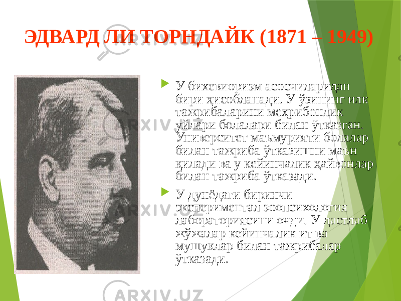 ЭДВАРД ЛИ ТОРНДАЙК (1871 – 1949)  У бихевиоризм асосчиларидан бири ҳисобланади. У ўзининг илк тажрибаларини меҳрибонлик уйлари болалари билан ўтказган. Университет маъмурияти болалар билан тажриба ўтказишни маън қилади ва у кейинчалик ҳайвонлар билан тажриба ўтказади.  У дунёдаги биринчи экспериментал зоопсихология лабораториясини очди. У дастлаб жўжалар кейинчалик ит ва мушуклар билан тажрибалар ўтказади. 