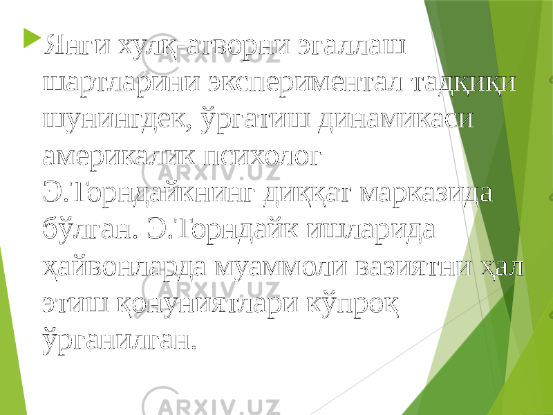  Янги хулқ-атворни эгаллаш шартларини экспериментал тадқиқи шунингдек, ўргатиш динамикаси америкалик психолог Э.Торндайкнинг диққат марказида бўлган. Э.Торндайк ишларида ҳайвонларда муаммоли вазиятни ҳал этиш қонуниятлари кўпроқ ўрганилган. 