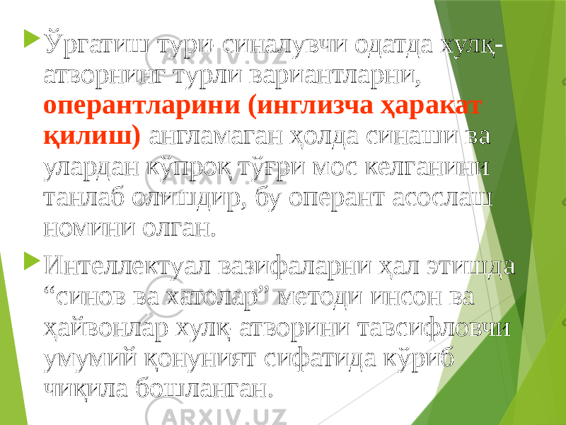  Ўргатиш тури-синалувчи одатда хулқ- атворнинг турли вариантларни, оперантларини (инглизча ҳаракат қилиш) англамаган ҳолда синаши ва улардан кўпроқ тўғри мос келганини танлаб олишдир, бу оперант асослаш номини олган.  Интеллектуал вазифаларни ҳал этишда “синов ва хатолар” методи инсон ва ҳайвонлар хулқ-атворини тавсифловчи умумий қонуният сифатида кўриб чиқила бошланган. 