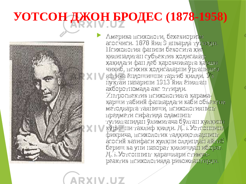 УОТСОН ДЖОН БРОДЕС (1878-1958)  Америка психологи, бехевиоризм асосчиси. 1878 йил 9 январда туғилди. Психология фанини бевосита ҳис қилинадиган субъектив ҳодисалар ҳақидаги фан деб қаровчиларга қарши чиқиб, психик ҳодисаларни ўрганишга янгича ёндошишни тарғиб қилди. Ўз нуқтаи назарини 1913 йил ёзилган ахборотномада акс эттирди. Интроспектив психологияга қарама- қарши табиий фанлардаги каби объектив методларга таяниши, психологиянинг предмети сифатида одамнинг туғилганидан ўлимигача бўлган хулқини кўришни таклиф қилди. Д.Б.Уотсоннинг фикрича, психологик тадқиқотларнинг асосий вазифаси хулқни олдиндан айтиб бериш ва уни назорат қилишдан иборат. Д.Б.Уотсоннинг қарашлари стимул- реактив психологияда ривожлантирди. 