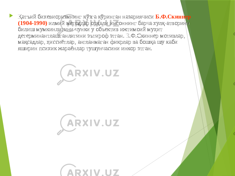  Қатъий бихевиоризмнинг кўзга кўринган назариячиси Б.Ф.Скиннер (1904-1990) илмий методлар орқали инсоннинг барча хулқ-атворини билиш мумкинлигини чунки у объектив ижтимоий муҳит детерминантлашганлигини эътироф этган. Б.Ф.Скиннер мотивлар, мақсадлар, ҳиссиётлар, англанмаган фикрлар ва бошқа шу каби яширин психик жараёнлар тушунчасини инкор этган. 