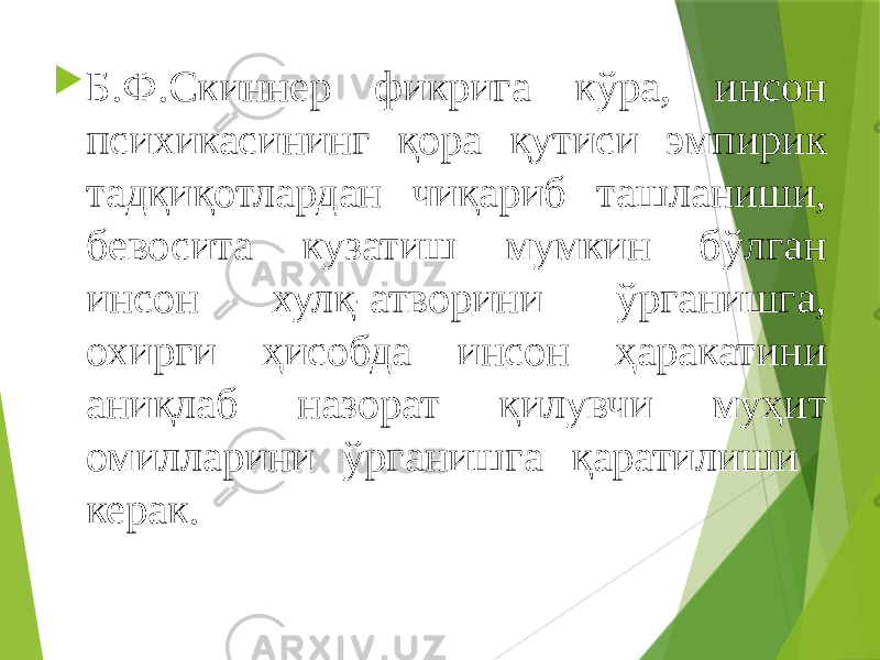  Б.Ф.Скиннер фикрига кўра, инсон психикасининг қора қутиси эмпирик тадқиқотлардан чиқариб ташланиши, бевосита кузатиш мумкин бўлган инсон хулқ-атворини ўрганишга, охирги ҳисобда инсон ҳаракатини аниқлаб назорат қилувчи муҳит омилларини ўрганишга қаратилиши керак. 