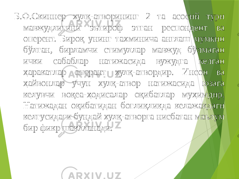 Б.Ф.Скиннер хулқ-атворининг 2 та асосий тури мавжудлигини эътироф этган респондент ва оперент. Бироқ унинг тахминича англаш мумкин бўлган, бирламчи стимуллар мавжуд бўлмаган ички сабаблар натижасида вужудга келган ҳаракатлар оперант хулқ-атвордир. Инсон ва ҳайвонлар учун хулқ-атвор натижасида юзага келувчи воқеа-ҳодисалар оқибатлар муҳимдир. Натижадан оқибатидан боғлиқликда келажакдаги келгусидаги бундай хулқ-атворга нисбатан маълум бир фикр шаклланади. 