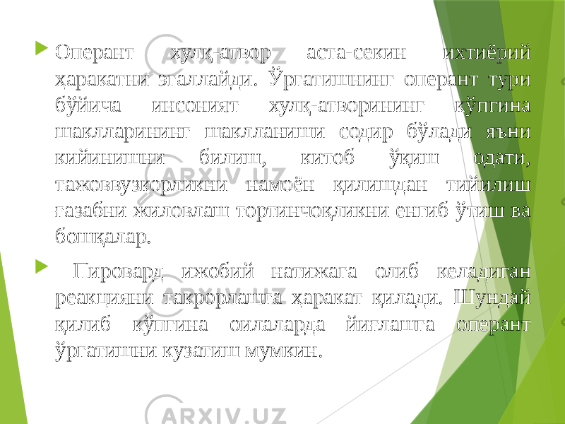  Оперант хулқ-атвор аста-секин ихтиёрий ҳаракатни эгаллайди. Ўргатишнинг оперант тури бўйича инсоният хулқ-атворининг кўпгина шаклларининг шаклланиши содир бўлади яъни кийинишни билиш, китоб ўқиш одати, тажоввузкорликни намоён қилишдан тийилиш ғазабни жиловлаш тортинчоқликни енгиб ўтиш ва бошқалар.  Пировард ижобий натижага олиб келадиган реакцияни такрорлашга ҳаракат қилади. Шундай қилиб кўпгина оилаларда йиғлашга оперант ўргатишни кузатиш мумкин. 