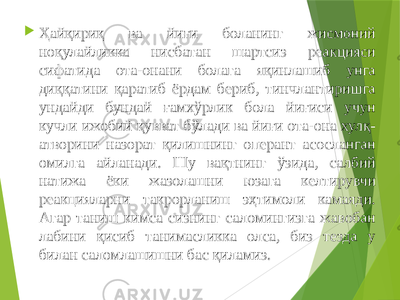  Ҳайқириқ ва йиғи боланинг жисмоний ноқулайликка нисбатан шартсиз реакцияси сифатида ота-онани болага яқинлашиб унга диққатини қаратиб ёрдам бериб, тинчлантиришга ундайди бундай ғамхўрлик бола йиғиси учун кучли ижобий қувват бўлади ва йиғи ота-она хулқ- атворини назорат қилишнинг оперант асосланган омилга айланади. Шу вақтнинг ўзида, салбий натижа ёки жазолашни юзага келтирувчи реакцияларни такрорланиш эҳтимоли камаяди. Агар таниш кимса сизнинг саломингизга жавобан лабини қисиб танимасликка олса, биз тезда у билан саломлашишни бас қиламиз. 