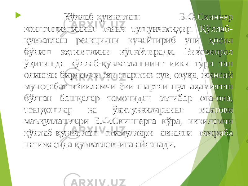  Қўллаб-қувватлаш Б.Ф.Скиннер концепциясининг таянч тушунчасидир. Қўллаб- қувватлаш реакцияни кучайтириб уни ҳосил бўлиш эҳтимолини кўпайтиради. Бихевиорал ўқитишда қўллаб-қувватлашнинг икки тури тан олинган бирламчи ёки шартсиз сув, озуқа, жинсий муносабат иккиламчи ёки шартли пул аҳамиятли бўлган бошқалар томонидан эътибор ота-она, тенгдошлар ва ўқитувчиларнинг мақтови маъқуллашлари Б.Ф.Скиннерга кўра, иккиламчи қўллаб-қувватлаш стимуллари аввалги тажриба натижасида қувватловчига айланади. 