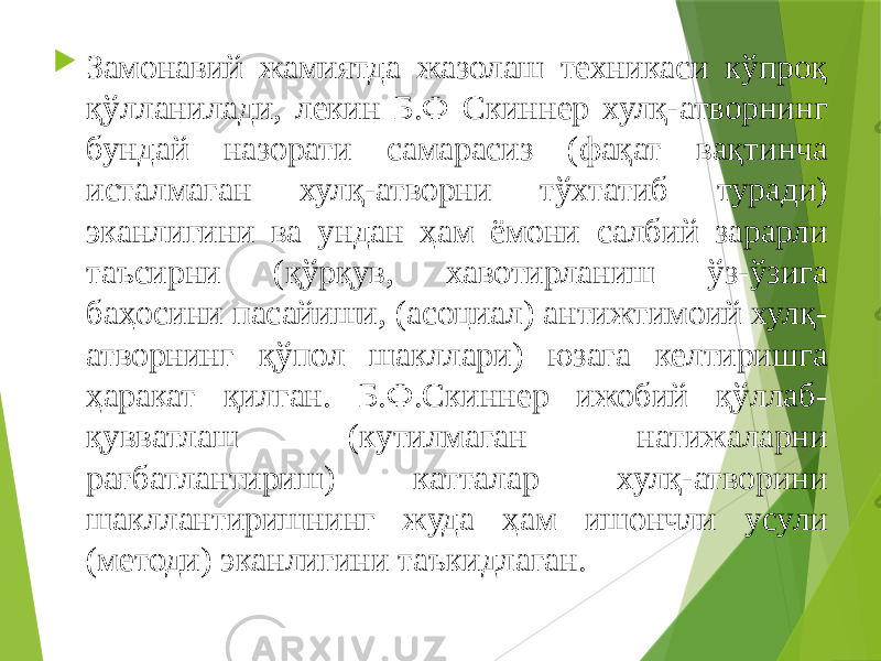  Замонавий жамиятда жазолаш техникаси кўпроқ қўлланилади, лекин Б.Ф Скиннер хулқ-атворнинг бундай назорати самарасиз (фақат вақтинча исталмаган хулқ-атворни тўхтатиб туради) эканлигини ва ундан ҳам ёмони салбий зарарли таъсирни (қўрқув, хавотирланиш ўз-ўзига баҳосини пасайиши, (асоциал) антижтимоий хулқ- атворнинг қўпол шакллари) юзага келтиришга ҳаракат қилган. Б.Ф.Скиннер ижобий қўллаб- қувватлаш (кутилмаган натижаларни рағбатлантириш) катталар хулқ-атворини шакллантиришнинг жуда ҳам ишончли усули (методи) эканлигини таъкидлаган. 