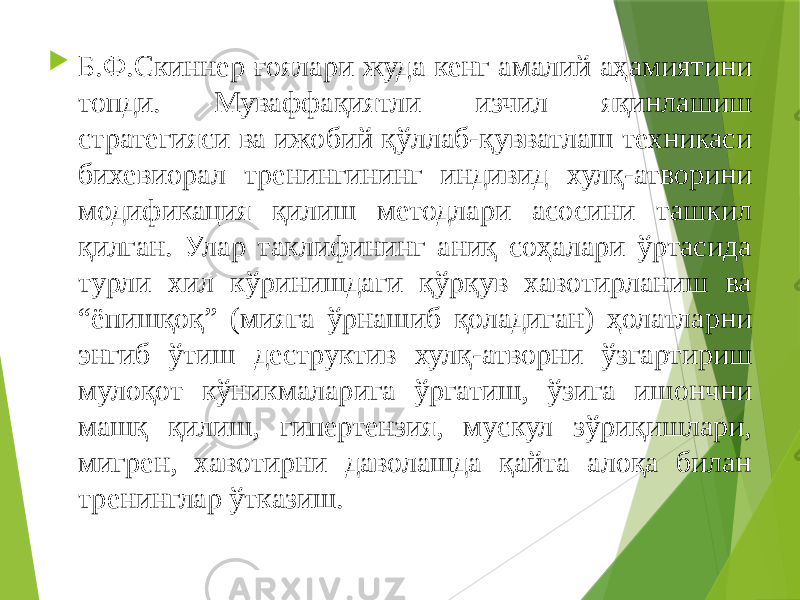  Б.Ф.Скиннер ғоялари жуда кенг амалий аҳамиятини топди. Муваффақиятли изчил яқинлашиш стратегияси ва ижобий қўллаб-қувватлаш техникаси бихевиорал тренингининг индивид хулқ-атворини модификация қилиш методлари асосини ташкил қилган. Улар таклифининг аниқ соҳалари ўртасида турли хил кўринишдаги қўрқув хавотирланиш ва “ёпишқоқ” (мияга ўрнашиб қоладиган) ҳолатларни энгиб ўтиш деструктив хулқ-атворни ўзгартириш мулоқот кўникмаларига ўргатиш, ўзига ишончни машқ қилиш, гипертензия, мускул зўриқишлари, мигрен, хавотирни даволашда қайта алоқа билан тренинглар ўтказиш. 