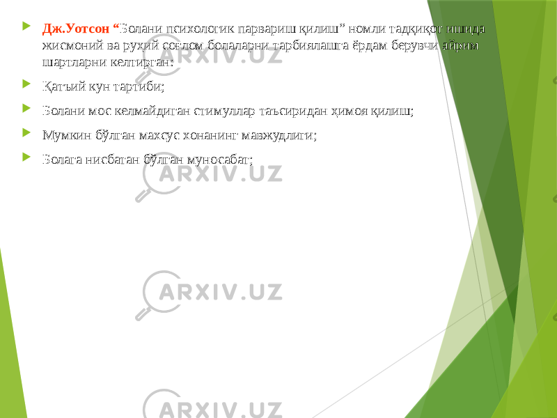  Дж.Уотсон “ Болани психологик парвариш қилиш” номли тадқиқот ишида жисмоний ва руҳий соғлом болаларни тарбиялашга ёрдам берувчи айрим шартларни келтирган:  Қатъий кун тартиби;  Болани мос келмайдиган стимуллар таъсиридан ҳимоя қилиш;  Мумкин бўлган махсус хонанинг мавжудлиги;  Болага нисбатан бўлган муносабат; 